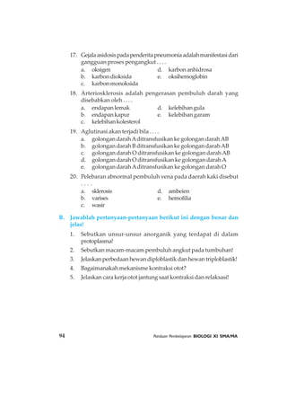 94 Panduan Pembelajaran BIOLOGI XI SMA/MA
17. Gejalaasidosispadapenderitapneumoniaadalahmanifestasidari
gangguan proses pengangkut . . . .
a. oksigen d. karbon anhidrosa
b. karbondioksida e. oksihemoglobin
c. karbon monoksida
18. Arteriosklerosis adalah pengerasan pembuluh darah yang
disebabkan oleh . . . .
a. endapan lemak d. kelebihan gula
b. endapan kapur e. kelebihan garam
c. kelebihankolesterol
19. Aglutinasi akan terjadi bila . . . .
a. golongan darahAditransfusikan ke golongan darahAB
b. golongan darah B ditransfusikan ke golongan darahAB
c. golongan darah O ditransfusikan ke golongan darahAB
d. golongan darah O ditransfusikan ke golongan darahA
e. golongan darahAditransfusikan ke golongan darah O
20. Pelebaran abnormal pembuluh vena pada daerah kaki disebut
. . . .
a. sklerosis d. ambeien
b. varises e. hemofilia
c. wasir
B. Jawablah pertanyaan-pertanyaan berikut ini dengan benar dan
jelas!
1. Sebutkan unsur-unsur anorganik yang terdapat di dalam
protoplasma!
2. Sebutkan macam-macam pembuluh angkut pada tumbuhan!
3. Jelaskan perbedaan hewan diploblastik dan hewan triploblastik!
4. Bagaimanakah mekanisme kontraksi otot?
5. Jelaskan cara kerja otot jantung saat kontraksi dan relaksasi!
 