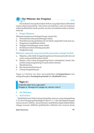Sistem Pencernaan 97
Zat makanan merupakan bahan-bahan yang diperlukan oleh tubuh
supaya dapat tetap hidup. Ada 2 jenis zat makanan, yaitu zat makanan
makro (karbohidrat, lemak, protein, air) dan zat makanan mikro (vitamin,
mineral).
1. Fungsi Makanan
Makanan mempunyai berbagai fungsi, antara lain:
a. Pertumbuhan dan perkembangan tubuh.
b. Pemeliharaan dan perbaikan sel-sel tubuh yang telah rusak atau tua.
c. Pengaturan metabolisme tubuh.
d. Penjaga keseimbangan cairan tubuh.
e. Pertahanan tubuh terhadap penyakit.
f. Penghasilenergi.
Makanan yang baik yang memenuhi persyaratan sebagai berikut:
a. Higienis, yaitu tidak mengandung kuman-kuman penyakit dan zat
racun yang membahayakan tubuh.
b. Bergizi, yaitu cukup mengandung kalori, karbohidrat, lemak, dan
protein yang mengandung 10 asam amino esensial.
c. Mudah dicerna.
d. Bervitamin dan bermineral.
e. Cukup mengandung air.
Tugas 6.1 berikut ini akan menumbuhkan keingintahuan dan
mengembangkan kecakapan personal dan akademik kalian.
Uraikanlah dalam buku tugas kalian!
Mengapa air dikategorikan sebagai zat makanan makro?
2. Zat Makanan
a. Karbohidrat
Karbohidrat atau hidrat arang merupakan senyawa yang mengandung
C, H, dan O dengan perbandingan H dan O = 2 : 1 dan dinyatakan dengan
rumus umum Cn
(H2
O)n
. Secara kimiawi, karbohidrat dapat didefinisikan
sebagai turunan aldehida (polihidroksi aldehid) atau turunan keton
A. Zat Makanan dan Fungsinya
Tugas 6.1
 
