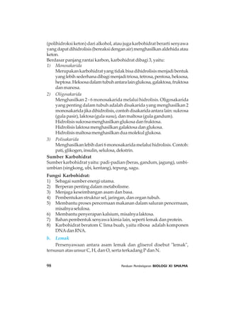 98 Panduan Pembelajaran BIOLOGI XI SMA/MA
(polihidroksi keton) dari alkohol, atau juga karbohidrat berarti senyawa
yang dapat dihidrolisis (bereaksi dengan air) menghasilkan aldehida atau
keton.
Berdasar panjang rantai karbon, karbohidrat dibagi 3, yaitu:
1) Monosakarida
Merupakan karbohidrat yang tidak bisa dihidrolisis menjadi bentuk
yang lebih sederhana dibagi menjadi triosa, tetrosa, pentosa, heksosa,
heptosa.Heksosadalamtubuhantaralainglukosa,galaktosa,fruktosa
dan manosa.
2) Oligosakarida
Menghasilkan 2 - 6 monosakarida melalui hidrolisis. Oligosakarida
yang penting dalam tubuh adalah disakarida yang menghasilkan 2
monosakaridajikadihidrolisis,contohdisakaridaantaralain:sukrosa
(gula pasir), laktosa (gula susu), dan maltosa (gula gandum).
Hidrolisis sukrosa menghasilkan glukosa dan fruktosa.
Hidrolisis laktosa menghasilkan galaktosa dan glukosa.
Hidrolisis maltosa menghasilkan dua molekul glukosa.
3) Polisakarida
Menghasilkan lebih dari 6 monosakarida melalui hidrolisis. Contoh:
pati, glikogen, insulin, selulosa, dekstrin.
Sumber Karbohidrat
Sumber karbohidrat yaitu: padi-padian (beras, gandum, jagung), umbi-
umbian (singkong, ubi, kentang), tepung, sagu.
Fungsi Karbohidrat:
1) Sebagai sumber energi utama.
2) Berperan penting dalam metabolisme.
3) Menjaga keseimbangan asam dan basa.
4) Pembentukan struktur sel, jaringan, dan organ tubuh.
5) Membantu proses pencernaan makanan dalam saluran pencernaan,
misalnyaselulosa.
6) Membantu penyerapan kalsium, misalnya laktosa.
7) Bahan pembentuk senyawa kimia lain, seperti lemak dan protein.
8) Karbohidrat beratom C lima buah, yaitu ribosa adalah komponen
DNAdanRNA.
b. Lemak
Persenyawaan antara asam lemak dan gliserol disebut "lemak",
tersusun atas unsur C, H, dan O, serta terkadang P dan N.
 