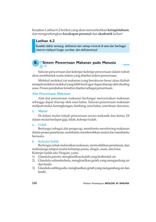 104 Panduan Pembelajaran BIOLOGI XI SMA/MA
Latihan 6.2
B. Sistem Pencernaan Makanan pada Manusia
Kerjakan Latihan 6.2 berikut yang akan menumbuhkan keingintahuan,
dan mengembangkan kecakapan personal dan akademik kalian!
Buatlah daftar tentang defisiensi dari setiap mineral di atas dan berbagai
vitamin meliputi fungsi, sumber, dan defisiensinya!
Saluran pencernaan dan kelenjar-kelenjar pencernaan dalam tubuh
akan membentuk suatu sistem yang disebut sistem pencernaan.
Molekul-molekul zat makanan yang berukuran besar akan diubah
menjadimolekul-molekulyanglebihkecilagardapatdiserapolehdinding
usus. Proses perubahan tersebut disebut sebagai pencernaan.
Alat Pencernaan Makanan
Alat-alat pencernaan makanan berfungsi mencernakan makanan
sehingga dapat diserap oleh usus halus. Saluran pencernaan makanan
meliputimulut,kerongkongan,lambung,usushalus,ususbesar,dananus.
1. Mulut
Di dalam mulut terjadi pencernaan secara mekanik dan kimia. Di
dalam mulut terdapat gigi, lidah, kelenjar ludah.
a. Lidah
Berfungsi sebagai alat pengecap, membantu mendorong makanan
dalamprosespenelanan,membantumembersihkanmulutdanmembantu
bersuara.
b. Kelenjar ludah
Berfungsiuntukmelarutkanmakanan,memudahkanpenelanan,dan
melindungi selaput mulut terhadap panas, dingin, asam, dan basa.
Kelenjar ludah ada 3 bagian, yaitu:
1) Glandula parotis, menghasilkan ludah yang berbentuk air.
2) Glandula submaksilaris, menghasilkan getah yang mengandung air
danlendir.
3) Glandulasublingualis,menghasilkangetahyangmengandungairdan
lendir.
 