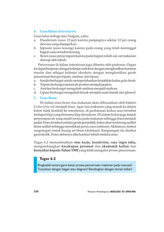 106 Panduan Pembelajaran BIOLOGI XI SMA/MA
Tugas 6.2
4. Usus Halus (Intestinum)
Usus halus terbagi atas 3 bagian, yaitu:
a. Duodenum (usus 12 jari) karena panjangnya sekitar 12 jari orang
dewasa yang disejajarkan.
b. Jejenum (usus kosong) karena pada orang yang telah meninggal
bagian usus tersebut kosong.
c. Ileum (usus penyerapan) karena pada bagian inilah zat-zat makanan
diserapolehtubuh.
Pencernaan di dalam intestinum juga dibantu oleh pankreas. Organ
inidapatberperansebagaikelenjarendokrindenganmenghasilkanhormon
insulin dan sebagai kelenjar eksokrin dengan menghasilkan getah
pencernaan berupa tripsin, amilase, dan lipase.
a. Insulinberfungsiuntukmempertahankankestabilankadarguladarah.
b. Tripsin berfungsi memecah protein menjadi pepton.
c. Amilase berfungsi mengubah amilum menjadi maltosa.
d. Lipase berfungsi mengubah lemak menjadi asam lemak dan gliserol.
5. Usus Besar
Di dalam usus besar sisa makanan akan dibusukkan oleh bakteri
Escherichia coli menjadi feses.Agar sisa makanan yang masuk ke dalam
kolon tidak kembali ke intestinum, di perbatasan kedua usus tersebut
terdapat klep yang bernama klep ileosekum. Di dalam kolon juga terjadi
penyerapan air yang masih tersisa pada makanan sehingga feses menjadi
padat.Fesestersebutmelaluigerakperistaltik,kolonakanterdorongsedikit
demi sedikit sehingga mendekati poros usus (rektum).Akibatnya, timbul
rangsangan untuk buang air besar (defekasi). Rangsangan itu disebut
gastrokolik. Feses akhirnya dikeluarkan tubuh melalui anus.
Tugas 6.2 menumbuhkan etos kerja, kreativitas, rasa ingin tahu,
mengembangkan kecakapan personal dan akademik kalian dan
bersyukur kepada Tuhan YME yang telah mengatur proses pencernaan.
Ringkaslah secara garis besar proses pencernaan makanan pada manusia!
Tunjukkan dengan bagan atau diagram! Bandingkan dengan teman kalian!
 