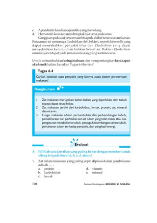 108 Panduan Pembelajaran BIOLOGI XI SMA/MA
Evaluasi
Rangkuman
c. Apendisitis: keadaan apendiks yang meradang.
d. Hemoroid: keadaan membengkaknya vena pada anus.
Gangguanpadaalatpencernaanbisapulaakibatkeracunanmakanan.
Keracunan ini umumnya disebabkan oleh bakteri, seperti Salmonella yang
dapat menyebabkan penyakit tifus dan Clostridium yang dapat
menyebabkan kelumpuhan bahkan kematian. Bakteri Clostridium
umumnya terdapat pada makanan kaleng yang kadaluwarsa.
Untuk menumbuhkan keingintahuan dan mengembangkan kecakapan
akademik kalian, kerjakan Tugas 6.4 berikut!
Carilah kelainan atau penyakit yang lainnya pada sistem pencernaan
makanan!
1. Zat makanan merupakan bahan-bahan yang diperlukan oleh tubuh
supaya dapat tetap hidup.
2. Zat makanan terdiri dari karbohidrat, lemak, protein, air, mineral
dan vitamin.
3. Fungsi makanan adalah pertumbuhan dan perkembangan tubuh,
pemeliharaan dan perbaikan sel-sel tubuh yang telah rusak atau tua,
pengaturan metabolisme tubuh, penjaga keseimbangan cairan tubuh,
pertahanan tubuh terhadap penyakit, dan penghasil energi.
Tugas 6.4
A. Pilihlah satu jawaban yang paling benar dengan memberi tanda
silang (x) pada huruf a, b, c, d, atau e!
1. Zat dalam makanan yang paling cepat dipakai dalam pembakaran
adalah . . . .
a. protein d. vitamin
b. karbohidrat e. mineral
c. lemak
 