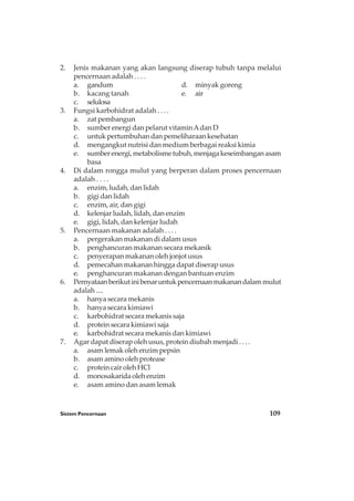 Sistem Pencernaan 109
2. Jenis makanan yang akan langsung diserap tubuh tanpa melalui
pencernaan adalah . . . .
a. gandum d. minyak goreng
b. kacang tanah e. air
c. selulosa
3. Fungsi karbohidrat adalah . . . .
a. zat pembangun
b. sumber energi dan pelarut vitaminAdan D
c. untuk pertumbuhan dan pemeliharaan kesehatan
d. mengangkut nutrisi dan medium berbagai reaksi kimia
e. sumberenergi,metabolismetubuh,menjagakeseimbanganasam
basa
4. Di dalam rongga mulut yang berperan dalam proses pencernaan
adalah . . . .
a. enzim, ludah, dan lidah
b. gigi dan lidah
c. enzim, air, dan gigi
d. kelenjar ludah, lidah, dan enzim
e. gigi, lidah, dan kelenjar ludah
5. Pencernaan makanan adalah . . . .
a. pergerakan makanan di dalam usus
b. penghancuran makanan secara mekanik
c. penyerapan makanan oleh jonjot usus
d. pemecahan makanan hingga dapat diserap usus
e. penghancuran makanan dengan bantuan enzim
6. Pernyataanberikutinibenaruntukpencernaanmakanandalammulut
adalah ....
a. hanya secara mekanis
b. hanya secara kimiawi
c. karbohidrat secara mekanis saja
d. protein secara kimiawi saja
e. karbohidrat secara mekanis dan kimiawi
7. Agar dapat diserap oleh usus, protein diubah menjadi . . . .
a. asam lemak oleh enzim pepsin
b. asam amino oleh protease
c. protein cair oleh HCl
d. monosakarida oleh enzim
e. asam amino dan asam lemak
 