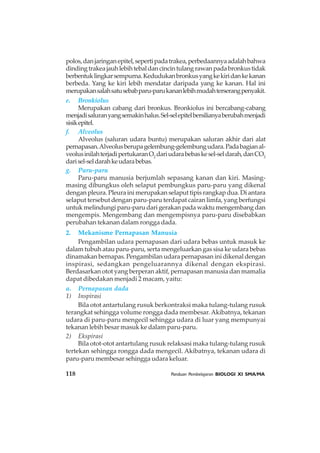 118 Panduan Pembelajaran BIOLOGI XI SMA/MA
polos,danjaringanepitel,sepertipadatrakea,perbedaannyaadalahbahwa
dindingtrakeajauhlebihtebaldancincintulangrawanpadabronkustidak
berbentuklingkarsempurna.Kedudukanbronkusyangkekiridankekanan
berbeda. Yang ke kiri lebih mendatar daripada yang ke kanan. Hal ini
merupakansalahsatusebabparu-parukananlebihmudahterserangpenyakit.
e. Bronkiolus
Merupakan cabang dari bronkus. Bronkiolus ini bercabang-cabang
menjadisaluranyangsemakinhalus.Sel-selepitelbersilianyaberubahmenjadi
sisikepitel.
f. Alveolus
Alveolus (saluran udara buntu) merupakan saluran akhir dari alat
pernapasan.Alveolusberupagelembung-gelembungudara.Padabagianal-
veolusinilahterjadipertukaranO2
dariudarabebaskesel-seldarah,danCO2
darisel-seldarahkeudarabebas.
g. Paru-paru
Paru-paru manusia berjumlah sepasang kanan dan kiri. Masing-
masing dibungkus oleh selaput pembungkus paru-paru yang dikenal
dengan pleura. Pleura ini merupakan selaput tipis rangkap dua. Di antara
selaput tersebut dengan paru-paru terdapat cairan limfa, yang berfungsi
untuk melindungi paru-paru dari gerakan pada waktu mengembang dan
mengempis. Mengembang dan mengempisnya paru-paru disebabkan
perubahan tekanan dalam rongga dada.
2. Mekanisme Pernapasan Manusia
Pengambilan udara pernapasan dari udara bebas untuk masuk ke
dalam tubuh atau paru-paru, serta mengeluarkan gas sisa ke udara bebas
dinamakan bernapas. Pengambilan udara pernapasan ini dikenal dengan
inspirasi, sedangkan pengeluarannya dikenal dengan ekspirasi.
Berdasarkan otot yang berperan aktif, pernapasan manusia dan mamalia
dapat dibedakan menjadi 2 macam, yaitu:
a. Pernapasan dada
1) Inspirasi
Bila otot antartulang rusuk berkontraksi maka tulang-tulang rusuk
terangkat sehingga volume rongga dada membesar.Akibatnya, tekanan
udara di paru-paru mengecil sehingga udara di luar yang mempunyai
tekanan lebih besar masuk ke dalam paru-paru.
2) Ekspirasi
Bila otot-otot antartulang rusuk relaksasi maka tulang-tulang rusuk
tertekan sehingga rongga dada mengecil. Akibatnya, tekanan udara di
paru-paru membesar sehingga udara keluar.
 