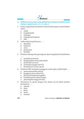 122 Panduan Pembelajaran BIOLOGI XI SMA/MA
A. Pilihlah satu jawaban yang paling benar dengan memberi tanda
silang (x) pada huruf a, b, c, d, atau e!
1. Udara yang masuk atau keluar waktu kita bernapas normal disebut
udara . . . .
a. residu
b. komplementer
c. cadangan
d. cadangan pernapasan
e. tidal
2. Asfiksi dapat terjadi karena . . . .
a. lekositosis
b. leukemia
c. asma
d. pneumonia
e. bronkitis
3. Di dalam hidung udara pernapasan akan mengalami hal-hal berikut
. . . .
a. pembebasan kuman
b. penghangatan sesuai suhu tubuh
c. penetralan zat racun
d. pemisahan oksigen dan CO2
e. pembebasan O2
dari uap air
4. Penderita TBC mengalami gangguan susah napas, sebab terjadi . . . .
a. penurunanjumlaheritrosit
b. gangguan proses difusi CO2
c. penurunan kadar hemoglobin
d. hambatan proses difusi oksigen
e. penyempitanronggaalveolus
5. Pertukaran O2
darah dengan CO2
dalam sel-sel tubuh disebut
pernapasan . . . .
a. internal
b. dada
c. perut
d. aerob
e. anaerob
Evaluasi
 