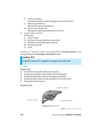 130 Panduan Pembelajaran BIOLOGI XI SMA/MA
Latihan 8.2
Latihan 8.2 berikut akan menumbuhkan keingintahuan dan
mengembangkan kecakapan akademik kalian.
b) Stratumlusidum
Merupakan lapisan tidak berpigmen dan tidak berinti.
c) Stratum granulosum
Merupakan lapisan berpigmen.
d) Stratum germinativum
Merupakan lapisan pembentuk sel-sel baru.
2) Lapisan dalam (dermis)
Terdiriatas:
a) Akar rambut
b) Kelenjar keringat (glandula sudorifera)
c) Kelenjar minyak (glandula sebasea)
d) Pembuluh darah
e) Saraf
Uraikanlah mekanisme pengeluaran keringat oleh tubuh kita!
c. Hati
Fungsi hati:
1) Alat ekskresi yang dihasilkannya empedu.
2) Tempat penyimpanan gula dalam bentuk glikogen.
3) Tempat pembentukan dan pembongkaran protein.
4) Tempat pembentukan dan perombakan sel darah merah.
5) Tempat penetralan racun.
Struktur hati:
Ligamen venosum
Kantong empedu
Vena porta hepatika
Gambar 8.4 Struktur hati
Sumber: Kamus visual, 2004 : 164
 