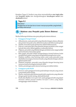 134 Panduan Pembelajaran BIOLOGI XI SMA/MA
Tugas 8.1
Kerjakan Tugas 8.1 berikut yang akan menumbuhkan rasa ingin tahu
dan berpikir kritis dan mengembangkan kecakapan sosial dan
akademik kalian!
Diskusikan!
Mengapa ikan air laut dan ikan air tawar mempunyai perilaku yang berbeda
terhadap ekskresinya?
Berikut beberapa kelainan atau penyakit pada sistem ekskresi.
1. Gangguan Fungsi Ginjal
a. Albuminuria, suatu penyakit yang ditandai dengan adanya albumin
dan protein lain pada urine akibat kerusakan alat filtrasi pada ginjal.
b. Nefritis, kerusakan pada glomerulus akibat infeksi kuman.
c. Polyura, suatu penyakit yang ditandai dengan produksi urine sangat
banyak dan encer akibat gagalnya reabsorpsi nefron.
d. Oligoura,penyakityangditandaidenganproduksiurinesangatsedikit
karena beratnya kerusakan ginjal.
e. Batu ginjal, penyakit akibat mengendapnya kristal kalsium fosfat
menjadi batu ginjal yang dapat menghambat pengeluaran urine.
f. Diabetes mellitus, atau kencing manis yaitu suatu penyakit yang
disebabkankurangnyahormoninsulinyangditandaidenganadanya
glukosa pada urine.
g. Diabetes insipidus, penyakit yang ditandai dengan kencing terus
menerus karena kurangnya hormonADH.
h. Sistitis, peradangan pada saluran kantong seni akibat infeksi.
2. Gangguan pada Kulit
a. Jerawat, suatu gangguan kronis pada kelenjar minyak yang umum
yang terjadi pada remaja.
b. Eksem, suatu penyakit ekskresi pada kulit yang kronis yang ditandai
dengan gatal, merah, kering, dan kulit bersisik.
c. Kudis atau Skabies(seven years itch), suatu gangguan kulit yang dapat
menular akibat parasit insekta Sarcoptes scabies yang dapat
mengganggu sistem ekskresi.
C. Kelainan atau Penyakit pada Sistem Ekskresi
 