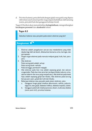 Sistem Ekskresi 135
Rangkuman
Tugas 8.2
d. Pruvituskutanea,penyakitkulitdengangejalarasagatalyangdipacu
oleh iritasi saraf sensori perifer. Juga dapat disebabkan oleh kencing
manis, penyakit hati dan gangguan kelenjar tiroid.
Tugas 8.2 berikut akan menumbuhkan keingintahuan, mengembangkan
kecakapan personal dan akademik kalian.
Sebutkan kelainan atau penyakit pada sistem ekskresi yang lain!
1. Ekskresi adalah pengeluaran zat-zat sisa metabolisme yang tidak
dipakai lagi oleh sel darah, dikeluarkan bersama urine, keringat, dan
pernapasan.
2. Organ-organ ekskresi pada manusia meliputi ginjal, kulit, hati, paru-
paru.
3. Alat ekskresi:
Pada cacing pipih adalah: sel api.
Pada cacing tanah: nefridia.
Pada serangga: pembuluh malpighi.
4. Alat ekskresi pada ikan mas adalah sepasang ginjal, dan saluran
urogenitalia. Pada ikan-ikan jenis lain terdapat kloaka (saluran urine,
saluran kelamin dan anus yang menjadi satu). Alat ekskresi pada katak
hijau adalah sepasang ginjal dan kloaka. Alat ekskresi pada burung
berupa paru-paru, ginjal dan kulit dan kloaka.
5. Beberapa kelainan atau penyakit pada sistem ekskresi, yaitu:
a. Gangguan fungsi ginjal misalnya albuminaria, nefritis, polyuria,
oligouria, batu ginjal, diabetes mellitus, diabetes insipidus, sistitis.
b. Gangguan pada kulit misalnya jerawat, eksem, kudis atau skabies
(seven years itch), pruvitus kutanea.
 