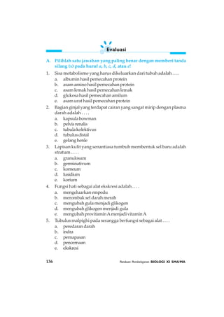 136 Panduan Pembelajaran BIOLOGI XI SMA/MA
A. Pilihlah satu jawaban yang paling benar dengan memberi tanda
silang (x) pada huruf a, b, c, d, atau e!
1. Sisa metabolisme yang harus dikeluarkan dari tubuh adalah . . . .
a. albumin hasil pemecahan protein
b. asam amino hasil pemecahan protein
c. asam lemak hasil pemecahan lemak
d. glukosa hasil pemecahan amilum
e. asam urat hasil pemecahan protein
2. Bagian ginjal yang terdapat cairan yang sangat mirip dengan plasma
darah adalah . . . .
a. kapsula bowman
b. pelvisrenalis
c. tubulakolektivus
d. tubulusdistal
e. gelang henle
3. Lapisan kulit yang senantiasa tumbuh membentuk sel baru adalah
stratum . . . .
a. granulosum
b. germinativum
c. korneum
d. lusidium
e. korium
4. Fungsi hati sebagai alat ekskresi adalah . . . .
a. mengeluarkanempedu
b. merombak sel darah merah
c. mengubah gula menjadi glikogen
d. mengubah glikogen menjadi gula
e. mengubah provitaminAmenjadi vitaminA
5. Tubulus malpighi pada serangga berfungsi sebagai alat . . . .
a. peredaran darah
b. indra
c. pernapasan
d. pencernaan
e. ekskresi
Evaluasi
 