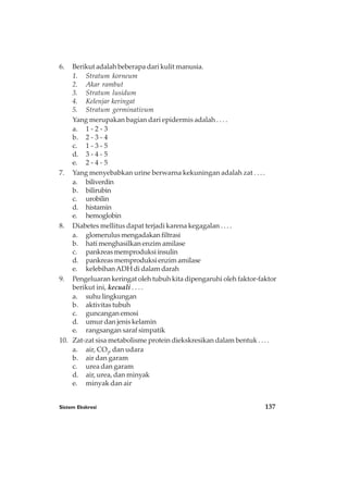 Sistem Ekskresi 137
6. Berikut adalah beberapa dari kulit manusia.
1. Stratum korneum
2. Akar rambut
3. Stratum lusidum
4. Kelenjar keringat
5. Stratum germinativum
Yang merupakan bagian dari epidermis adalah . . . .
a. 1 - 2 - 3
b. 2 - 3 - 4
c. 1 - 3 - 5
d. 3 - 4 - 5
e. 2 - 4 - 5
7. Yang menyebabkan urine berwarna kekuningan adalah zat . . . .
a. biliverdin
b. bilirubin
c. urobilin
d. histamin
e. hemoglobin
8. Diabetes mellitus dapat terjadi karena kegagalan . . . .
a. glomerulusmengadakanfiltrasi
b. hati menghasilkan enzim amilase
c. pankreasmemproduksiinsulin
d. pankreas memproduksi enzim amilase
e. kelebihanADH di dalam darah
9. Pengeluaran keringat oleh tubuh kita dipengaruhi oleh faktor-faktor
berikut ini, kecuali . . . .
a. suhu lingkungan
b. aktivitas tubuh
c. guncangan emosi
d. umur dan jenis kelamin
e. rangsangan saraf simpatik
10. Zat-zat sisa metabolisme protein diekskresikan dalam bentuk . . . .
a. air, CO2
, dan udara
b. air dan garam
c. urea dan garam
d. air, urea, dan minyak
e. minyak dan air
 