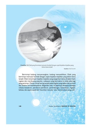 140 Panduan Pembelajaran BIOLOGI XI SMA/MA
Bermimpi kadang menyenangkan, kadang menyedihkan. Otak yang
bermimpi memutar kembali dengan cepat kejadian-kejadian yang belum lama
terjadi. Otak menyimpan kejadian-kejadian yang sangat bermakna di dalam bank
ingatan dan membuang yang lain, walaupun yang bermakna itu tidak jelas bagi
sang pemimpi. Mimpi-mimpi sering terjadi pada tingkat yang dalam dan primitif
dan disebut inti ketidaksadaran. Begitulah otak, di dalamnya terdapat berbagai
rahasia kesadaran, pemikiran-pemikiran, pertimbangan, kecerdasan, ingatan,
bahasa, dan aspek-aspek lain "keunikan manusia” atau "kemanusiaan yang unik".
Gambar 9.1 Otak yang bermimpi memutar kembali dengan cepat kejadian-kejadian yang
belumlamaterjadi
Sumber: Dok.Penerbit
Panduan Pembelajaran BIOLOGI XI SMA/MA140
 