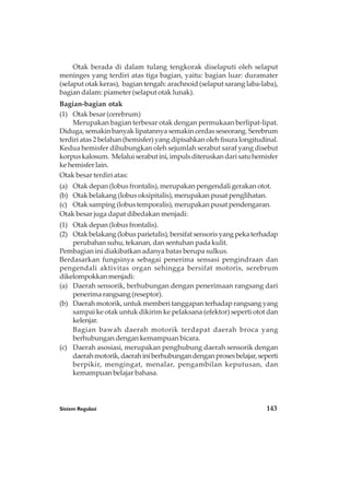 Sistem Regulasi 143
Otak berada di dalam tulang tengkorak diselaputi oleh selaput
meninges yang terdiri atas tiga bagian, yaitu: bagian luar: duramater
(selaput otak keras), bagian tengah: arachnoid (selaput sarang laba-laba),
bagian dalam: piameter (selaput otak lunak).
Bagian-bagian otak
(1) Otak besar (cerebrum)
Merupakan bagian terbesar otak dengan permukaan berlipat-lipat.
Diduga, semakin banyak lipatannya semakin cerdas seseorang. Serebrum
terdiri atas 2 belahan (hemisfer) yang dipisahkan oleh fisura longitudinal.
Kedua hemisfer dihubungkan oleh sejumlah serabut saraf yang disebut
korpuskalosum. Melaluiserabutini,impulsditeruskandarisatuhemisfer
ke hemisfer lain.
Otak besar terdiri atas:
(a) Otak depan (lobus frontalis), merupakan pengendali gerakan otot.
(b) Otak belakang (lobus oksipitalis), merupakan pusat penglihatan.
(c) Otak samping (lobus temporalis), merupakan pusat pendengaran.
Otak besar juga dapat dibedakan menjadi:
(1) Otak depan (lobus frontalis).
(2) Otak belakang (lobus parietalis), bersifat sensoris yang peka terhadap
perubahan suhu, tekanan, dan sentuhan pada kulit.
Pembagian ini diakibatkan adanya batas berupa sulkus.
Berdasarkan fungsinya sebagai penerima sensasi pengindraan dan
pengendali aktivitas organ sehingga bersifat motoris, serebrum
dikelompokkanmenjadi:
(a) Daerah sensorik, berhubungan dengan penerimaan rangsang dari
penerima rangsang (reseptor).
(b) Daerah motorik, untuk memberi tanggapan terhadap rangsang yang
sampai ke otak untuk dikirim ke pelaksana (efektor) seperti otot dan
kelenjar.
Bagian bawah daerah motorik terdapat daerah broca yang
berhubungan dengan kemampuan bicara.
(c) Daerah asosiasi, merupakan penghubung daerah sensorik dengan
daerahmotorik,daerahiniberhubungandenganprosesbelajar,seperti
berpikir, mengingat, menalar, pengambilan keputusan, dan
kemampuan belajar bahasa.
 