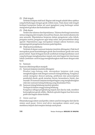144 Panduan Pembelajaran BIOLOGI XI SMA/MA
(2) Otak tengah
Terletak di depan otak kecil. Bagian otak tengah adalah lobus optikus
yang berhubungan dengan gerak refleks mata. Pada dasar otak tengah
terdapat kumpulan badan sel saraf (ganglion) yang berfungsi untuk
mengontrol gerakan dan kedudukan tubuh.
(3) Otak depan
Terdiri atas talamus dan hipotalamus. Talamus berfungsi menerima
semua rangsang dari reseptor, kecuali bau-bauan, dan meneruskannya ke
area sensorik. Hipotalamus berperan dalam pengaturan suhu tubuh,
pengatur nutrisi, pengaturan agar tetap sadar, dan penumbuhan sikap
agresif. Hipotalamus juga merupakan tempat sekresi hormon yang
mempengaruhipengeluaranhormonpadahipofisis.
(4) Otak kecil (cerebellum)
Terletak di depan sumsum lanjutan (medula oblongata). Otak kecil
merupakan pusat keseimbangan gerak dan koordinasi gerak otot serta
posisi tubuh. Tepat di bagian bawah serebelum terdapat jembatan varol
yang berfungsi menghantarkan impuls otot-otot bagian kiri dan kanan
tubuh. Jembatan varol ini juga menghubungkan otak besar dengan otak
kecil.
b) Sumsum
Sumsum dikelompokkan menjadi:
(1) Sumsum lanjutan (medula oblongata)
Disebut juga batang otak, merupakan lanjutan otak yang
menghubungkan otak dengan sumsum tulang belakang. Fungsinya
untuk mengatur denyut jantung, pelebaran dan penyempitan
pembuluh darah, gerak menelan, bersin, bersendawa, batuk, dan
muntah. Di sumsum lanjutan terdapat bagian yang menghubungkan
otak dan sumsum tulang belakang yang dinamakan Pons.
(2) Sumsum tulang belakang (medula spinalis)
Terdapat di dalam rongga tulang belakang.
Fungsinya sebagai penghubung impuls dari dan ke otak, memberi
kemungkinan gerak refleks. Medula spinalis bagian luar berwarna
putih dan bagian dalam kelabu.
2) Sistem saraf tepi
Dinamakan juga sistem saraf perifer, sistem saraf ini mengatur dari dan ke
sistem saraf pusat. Sistem saraf aferen merupakan sistem saraf yang
membawa impuls dari reseptor menuju saraf pusat.
 