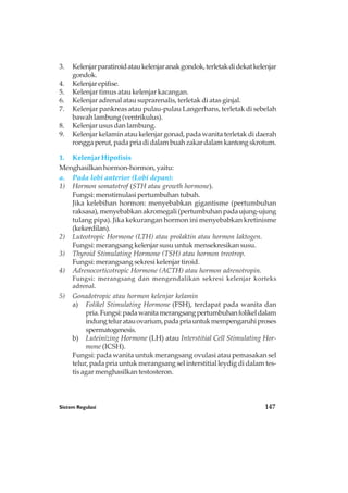 Sistem Regulasi 147
3. Kelenjarparatiroidataukelenjaranakgondok,terletakdidekatkelenjar
gondok.
4. Kelenjarepifise.
5. Kelenjar timus atau kelenjar kacangan.
6. Kelenjar adrenal atau suprarenalis, terletak di atas ginjal.
7. Kelenjar pankreas atau pulau-pulau Langerhans, terletak di sebelah
bawah lambung (ventrikulus).
8. Kelenjar usus dan lambung.
9. Kelenjar kelamin atau kelenjar gonad, pada wanita terletak di daerah
ronggaperut,padapriadidalambuahzakardalamkantongskrotum.
1. Kelenjar Hipofisis
Menghasilkan hormon-hormon, yaitu:
a. Pada lobi anterior (Lobi depan):
1) Hormon somatotrof (STH atau growth hormone).
Fungsi: menstimulasi pertumbuhan tubuh.
Jika kelebihan hormon: menyebabkan gigantisme (pertumbuhan
raksasa), menyebabkan akromegali (pertumbuhan pada ujung-ujung
tulang pipa). Jika kekurangan hormon ini menyebabkan kretinisme
(kekerdilan).
2) Luteotropic Hormone (LTH) atau prolaktin atau hormon laktogen.
Fungsi: merangsang kelenjar susu untuk mensekresikan susu.
3) Thyroid Stimulating Hormone (TSH) atau hormon treotrop.
Fungsi: merangsang sekresi kelenjar tiroid.
4) Adrenocorticotropic Hormone (ACTH) atau hormon adrenotropin.
Fungsi: merangsang dan mengendalikan sekresi kelenjar korteks
adrenal.
5) Gonadotropic atau hormon kelenjar kelamin
a) Folikel Stimulating Hormone (FSH), terdapat pada wanita dan
pria.Fungsi:padawanitamerangsangpertumbuhanfolikeldalam
indungteluratauovarium,padapriauntukmempengaruhiproses
spermatogenesis.
b) Luteinizing Hormone (LH) atau Interstitial Cell Stimulating Hor-
mone (ICSH).
Fungsi: pada wanita untuk merangsang ovulasi atau pemasakan sel
telur, pada pria untuk merangsang sel interstitial leydig di dalam tes-
tis agar menghasilkan testosteron.
 