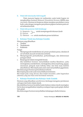 148 Panduan Pembelajaran BIOLOGI XI SMA/MA
b. Pada lobi intermedia (lobi tengah)
Pada manusia bagian ini rudimenter, pada katak bagian ini
menghasilkan hormon Melanosit Stimulating Hormone (MSH) atau
intermedin. Hormon ini berperan dalam mengatur perubahan warna
kulit, yaitu dengan mengatur penyebaran pigmen melanin pada sel-
selmelanoforakulit.
c. Pada lobi posterior (lobi belakang)
1) Vasopresin untuk mempengaruhi tekanan darah
2) Petresin
3) Oksitosin untuk membantu proses kelahiran
2. Kelenjar Tiroid atau Kelenjar Gondok
Hormon yang dihasilkan:
a. Tiroksin
b. Triodotironin
c. Kalsitonin
Fungsi:
a. Mempengaruhi metabolisme sel, proses produksi panas, oksidasi di
sel-sel tubuh, kecuali sel otak dan sel limfa.
b. Mempengaruhi pertumbuhan, perkembangan, dan deferensiasi
jaringan tubuh.
c. Berpengaruh dalam mengubah tirosin.
Jika kelebihan hormon: menyebabkan morbus Basedowi, yaitu
meningkatnya metabolisme, meningkatnya denyut jantung, gugup,
emosional, pelupuk mata terbuka lebar, dan bola mata melotot
(eksoftalmus). Bila terjadi pada anak-anak menyebabkan gigantisme.
Jika kekurangan hormon pertumbuhan terhenti.
Bila terjadi pada anak-anak menyebabkan kretinisme.
Bila terjadi pada orang dewasa akan terjadi mixoedem, yakni kegemukan
(obesitas) yang luar biasa serta kecerdasan menurun.
3. Kelenjar Paratiroid atau Kelenjar Anak Gondok
Hormon yang dihasilkan: parathormon, berfungsi mengatur pertukaran
zat kapur dan fosfor dalam darah.
Jika kelebihan hormon berakibat kadar kalsium dalam darah meningkat,
haliniakanmengakibatkanterjadinyaendapankapurpadaginjal,disebut
batu ginjal.
Jika kekurangan hormon menyebabkan kekejangan disebut tetanus.
 
