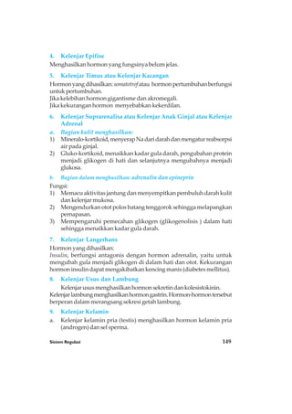 Sistem Regulasi 149
4. Kelenjar Epifise
Menghasilkan hormon yang fungsinya belum jelas.
5. Kelenjar Timus atau Kelenjar Kacangan
Hormonyangdihasilkan:somatotrofatau hormonpertumbuhanberfungsi
untuk pertumbuhan.
Jika kelebihan hormon gigantisme dan akromegali.
Jika kekurangan hormon menyebabkan kekerdilan.
6. Kelenjar Suprarenalisa atau Kelenjar Anak Ginjal atau Kelenjar
Adrenal
a. Bagian kulit menghasilkan:
1) Mineralo-kortikoid,menyerapNadaridarahdanmengaturreabsorpsi
air pada ginjal.
2) Gluko-kortikoid, menaikkan kadar gula darah, pengubahan protein
menjadi glikogen di hati dan selanjutnya mengubahnya menjadi
glukosa.
b. Bagian dalam menghasilkan: adrenalin dan epineprin
Fungsi:
1) Memacu aktivitas jantung dan menyempitkan pembuluh darah kulit
dan kelenjar mukosa.
2) Mengendurkan otot polos batang tenggorok sehingga melapangkan
pernapasan.
3) Mempengaruhi pemecahan glikogen (glikogenolisis ) dalam hati
sehingga menaikkan kadar gula darah.
7. Kelenjar Langerhans
Hormon yang dihasilkan:
Insulin, berfungsi antagonis dengan hormon adrenalin, yaitu untuk
mengubah gula menjadi glikogen di dalam hati dan otot. Kekurangan
hormon insulin dapat mengakibatkan kencing manis (diabetes mellitus).
8. Kelenjar Usus dan Lambung
Kelenjar usus menghasilkan hormon sekretin dan kolesistokinin.
Kelenjarlambungmenghasilkanhormongastrin.Hormon-hormontersebut
berperan dalam merangsang sekresi getah lambung.
9. Kelenjar Kelamin
a. Kelenjar kelamin pria (testis) menghasilkan hormon kelamin pria
(androgen) dan sel sperma.
 