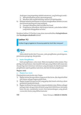 150 Panduan Pembelajaran BIOLOGI XI SMA/MA
Latihan 9.2
Androgen yang terpenting adalah testosteron, yang berfungsi untuk :
1) Mempertahankanprosesspermatogenesis.
2) Memberi efek negatif terhadap sekresi LH oleh hipofisis.
b) Kelenjarkelaminperempuan(ovarium)menghasilkanseltelur(ovum)
dan hormon perempuan yang meliputi:
1) Estrogen dihasilkan oleh sel folikel de Graaf.
2) Progesteron dihasilkan oleh korpus luteum, yaitu bekas folikel
yang telah ditinggalkan sel telur.
Kerjakan latihan 9.2 berikut yang akan menumbuhkan keingintahuan
dan kecakapan akademik kalian!
Uraikan fungsi progesteron khususnya pada ibu hamil dan menyusui!
C. Indra
Indra tubuh terdiri dari 5 macam, yaitu penglihatan, pendengaran,
penciuman, pengecap, dan peraba.
1. Indra Penglihatan
Indra penglihatan, yaitu mata. Mata merupakan indra utama. Dua
pertiga dari perhatian otak diambil oleh apa yang dilihat oleh mata dan
dua pertiga dari informasi-informasi yang disimpan di otak berasal dari
penglihatan seperti gambar, kata-kata, dan lain bentuk penglihatan.
Bagian mata
a. Bagian luar mata
Dinding bola mata terdiri atas 3 lapis:
1) Bagian terluar berupa sklera yang pucat dan keras, dan dapat terlihat
dari depan sebagai bagian putih mata.
2) Bagian tengah berupa koroid yang gelap dan lunak serta kaya akan
pembuluh-pembuluhdarah.
3) Bagian terdalam berupa retina yang mendeteksi sinar. Retina sebagai
jaringan tipis dengan daerah kerja yang tidak lebih besar dari pada
kuku ibu jari, mendeteksi secara rinci pemandangan yang penuh
warna dari dunia yang dilihat manusia.
 