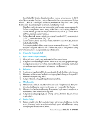 8 Panduan Pembelajaran BIOLOGI XI SMA/MA
Dari Tabel 1.2 di atas dapat diketahui bahwa unsur-unsur C, H, O
dan N merupakan bagian yang terbesar di dalam protoplasma. Ketiga
unsur C, H dan O merupakan unsur pembentuk senyawa kimia yang
bermacam-macam dengan ukuran molekul yang besar.
Didalamprotoplasmaunsur-unsuradayangberupaunsuranorganik.
Dalam protoplasma unsur anorganik dalam bentuk sebagai berikut:
1. Dalambentukgaram,misalnya:natriumklorida(NaCl),kaliumnitrat
(KNO3
), kalsium sulfat (CaSO4
).
2. Dalam bentuk asam, misalnya: asam klorida (HCl), asam nitrat
(HNO3
), asam karbonat (H2
CO3
).
3. Dalam bentuk basa, misalnya: natrium hidroksida (NaOH), kalium
hidroksida(KOH).
Senyawaorganikdi dalamprotoplasmatersusunolehunsurC,H,danO.
Senyawa organik terdiri dari: karbohidrat, lemak dan protein yang
merupakan sumber energi di dalam protoplasma.
2. Organela-Organela Sel
a. Retikulum Endoplasma (RE)
1) Merupakan organel yang terletak di dalam sitoplasma.
2) Fungsinya selain sebagai tempat perlekatan ribosom, juga berfungsi
memperkaya senyawa protein hasil sintesis ribosom yang melekat di
permukaan membrannya serta transpor zat dalam sel.
b. Ribosom
1) SelainmenempelpadaRE,ribosomjugaterletakdidalamsitoplasma.
2) Ribosom adalah massa berbutir-butir yang berhubungan dengan RE.
3) RibosommengandungARN.
4) Fungsi ribosom sebagai tempat sintesis protein.
c. Mitokondria
1) Mitokondria adalah struktur-struktur kecil yang tersusun dari pro-
tein dan lipida yang membentuk suatu gel yang stabil dan keras.
2) Mitokondria berbentuk lonjong dengan dua lapis membran, di mana
membran dalam membentuk lipatan.
3) Fungsinya sebagai penghasil energi karena terlibat dalam proses
respirasisel.
d. Badan Golgi
1) Badan golgi terdiri dari suatu jaringan tak teratur dari benda-benda
seperti batang, bulat, atau berbutir-butir pada sel-sel hewan, yang
sering terpusat di sekitar nukleus.
 