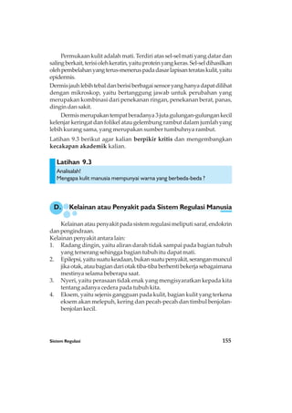 Sistem Regulasi 155
Latihan 9.3
Permukaan kulit adalah mati. Terdiri atas sel-sel mati yang datar dan
salingberkait,terisiolehkeratin,yaituproteinyangkeras.Sel-seldihasilkan
olehpembelahanyangterus-meneruspadadasarlapisanterataskulit,yaitu
epidermis.
Dermisjauhlebihtebaldanberisiberbagaisensoryanghanyadapatdilihat
dengan mikroskop, yaitu bertanggung jawab untuk perubahan yang
merupakan kombinasi dari penekanan ringan, penekanan berat, panas,
dingin dan sakit.
Dermismerupakantempatberadanya3jutagulungan-gulungankecil
kelenjar keringat dan folikel atau gelembung rambut dalam jumlah yang
lebih kurang sama, yang merupakan sumber tumbuhnya rambut.
Latihan 9.3 berikut agar kalian berpikir kritis dan mengembangkan
kecakapan akademik kalian.
D. Kelainan atau Penyakit pada Sistem Regulasi Manusia
Analisalah!
Mengapa kulit manusia mempunyai warna yang berbeda-beda ?
Kelainan atau penyakit pada sistem regulasi meliputi saraf, endokrin
dan pengindraan.
Kelainan penyakit antara lain:
1. Radang dingin, yaitu aliran darah tidak sampai pada bagian tubuh
yang terserang sehingga bagian tubuh itu dapat mati.
2. Epilepsi,yaitusuatukeadaan,bukansuatupenyakit,seranganmuncul
jikaotak,ataubagiandariotaktiba-tibaberhentibekerjasebagaimana
mestinya selama beberapa saat.
3. Nyeri, yaitu perasaan tidak enak yang mengisyaratkan kepada kita
tentang adanya cedera pada tubuh kita.
4. Eksem, yaitu sejenis gangguan pada kulit, bagian kulit yang terkena
eksem akan melepuh, kering dan pecah-pecah dan timbul benjolan-
benjolan kecil.
 