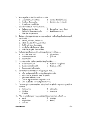 Sistem Regulasi 157
3. Kadar gula darah diatur oleh hormon ….
a. adrenalindantiroksin d. insulindanadrenalin
b. tiroksindaninsulin e. tiroksindanprolaktin
c. insulindanprolaktin
4. Basedowi adalah penyakit karena ….
a. kekurangan tiroksin d. kerusakan Langerhans
b. kelebihanhormoninsulin e. kelebihantiroksin
c. kerusakan pankreas
5. Tulang-tulangpendengaranyangterdapatpadatelingabagiantengah
terdiri atas ….
a. stapes, malleus, dan inkus
b. skala media, stapes, dan inkus
c. koklea, inkus, dan stapes
d. utrikula, sakulus, dan inkus
e. sakulus, stapes, dan malleus
6. Kekurangan hormon tiroksin dapat menyebabkan ….
a. morbusbasedowi d. gigantisme
b. diabetesinsipidus e. gondok
c. kretinisme
7. Lobus anterior pada hipofisis menghasilkan ….
a. hormontiroksin d. hormonvasopresin
b. hormonantidiuretik e. hormonkortin
c. hormongonadotropin
8. Saraf motorik membawa rangsangan dari ….
a. alat-alat panca indra ke sarat parasimpatik
b. otot-otot ke susunan saraf simpatik
c. pusat saraf ke otot-otot
d. alat-alat panca indra ke pusat saraf
e. alat-alat indra ke saraf parasimpatik
9. Ovariumpadawanitaselainmenghasilkanseltelurjugamenghasilkan
hormon ….
a. testosteron d. adrenalin
b. tiroksin e. estrogen
c. insulin
10. Alat keseimbangan yang terdapat dalam ampula adalah ….
a. otolit d. ampula
b. organ korti e. krista
c. sakulus
 