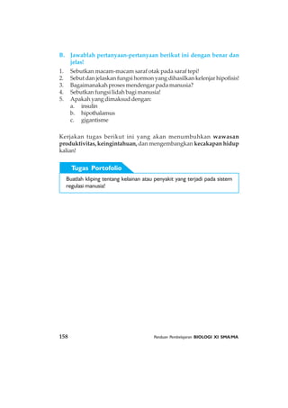 158 Panduan Pembelajaran BIOLOGI XI SMA/MA
B. Jawablah pertanyaan-pertanyaan berikut ini dengan benar dan
jelas!
1. Sebutkan macam-macam saraf otak pada saraf tepi!
2. Sebut dan jelaskan fungsi hormon yang dihasilkan kelenjar hipofisis!
3. Bagaimanakah proses mendengar pada manusia?
4. Sebutkan fungsi lidah bagi manusia!
5. Apakah yang dimaksud dengan:
a. insulin
b. hipothalamus
c. gigantisme
Kerjakan tugas berikut ini yang akan menumbuhkan wawasan
produktivitas, keingintahuan, dan mengembangkan kecakapan hidup
kalian!
Buatlah kliping tentang kelainan atau penyakit yang terjadi pada sistem
regulasi manusia!
Tugas Portofolio
 