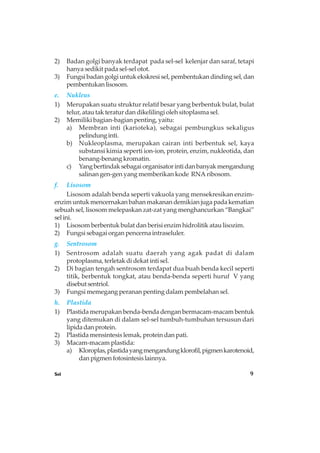 Sel 9
2) Badan golgi banyak terdapat pada sel-sel kelenjar dan saraf, tetapi
hanya sedikit pada sel-sel otot.
3) Fungsi badan golgi untuk ekskresi sel, pembentukan dinding sel, dan
pembentukanlisosom.
e. Nukleus
1) Merupakan suatu struktur relatif besar yang berbentuk bulat, bulat
telur, atau tak teratur dan dikelilingi oleh sitoplasma sel.
2) Memiliki bagian-bagian penting, yaitu:
a) Membran inti (karioteka), sebagai pembungkus sekaligus
pelindunginti.
b) Nukleoplasma, merupakan cairan inti berbentuk sel, kaya
substansi kimia seperti ion-ion, protein, enzim, nukleotida, dan
benang-benang kromatin.
c) Yangbertindaksebagaiorganisatorintidanbanyakmengandung
salinan gen-gen yang memberikan kode RNA ribosom.
f. Lisosom
Lisosom adalah benda seperti vakuola yang mensekresikan enzim-
enzim untuk mencernakan bahan makanan demikian juga pada kematian
sebuah sel, lisosom melepaskan zat-zat yang menghancurkan “Bangkai”
selini.
1) Lisosom berbentuk bulat dan berisi enzim hidrolitik atau lisozim.
2) Fungsi sebagai organ pencerna intraseluler.
g. Sentrosom
1) Sentrosom adalah suatu daerah yang agak padat di dalam
protoplasma, terletak di dekat inti sel.
2) Di bagian tengah sentrosom terdapat dua buah benda kecil seperti
titik, berbentuk tongkat, atau benda-benda seperti huruf V yang
disebutsentriol.
3) Fungsi memegang peranan penting dalam pembelahan sel.
h. Plastida
1) Plastida merupakan benda-benda dengan bermacam-macam bentuk
yang ditemukan di dalam sel-sel tumbuh-tumbuhan tersusun dari
lipidadanprotein.
2) Plastida mensintesis lemak, protein dan pati.
3) Macam-macam plastida:
a) Kloroplas,plastidayangmengandungklorofil,pigmenkarotenoid,
dan pigmen fotosintesis lainnya.
 