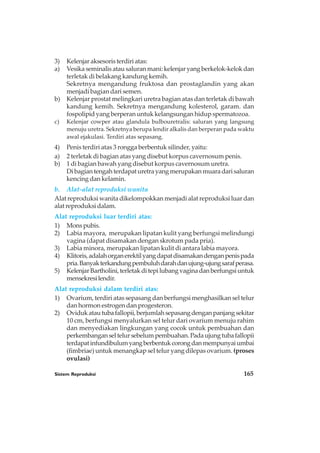 Sistem Reproduksi 165
3) Kelenjar aksesoris terdiri atas:
a) Vesika seminalis atau saluran mani: kelenjar yang berkelok-kelok dan
terletak di belakang kandung kemih.
Sekretnya mengandung fruktosa dan prostaglandin yang akan
menjadi bagian dari semen.
b) Kelenjar prostat melingkari uretra bagian atas dan terletak di bawah
kandung kemih. Sekretnya mengandung kolesterol, garam. dan
fospolipid yang berperan untuk kelangsungan hidup spermatozoa.
c) Kelenjar cowper atau glandula bulbouretralis: saluran yang langsung
menuju uretra. Sekretnya berupa lendir alkalis dan berperan pada waktu
awal ejakulasi. Terdiri atas sepasang.
4) Penis terdiri atas 3 rongga berbentuk silinder, yaitu:
a) 2 terletak di bagian atas yang disebut korpus cavernosum penis.
b) 1 di bagian bawah yang disebut korpus cavernosum uretra.
Dibagiantengahterdapaturetrayangmerupakanmuaradarisaluran
kencing dan kelamin.
b. Alat-alat reproduksi wanita
Alat reproduksi wanita dikelompokkan menjadi alat reproduksi luar dan
alat reproduksi dalam.
Alat reproduksi luar terdiri atas:
1) Monspubis.
2) Labia mayora, merupakan lipatan kulit yang berfungsi melindungi
vagina (dapat disamakan dengan skrotum pada pria).
3) Labia minora, merupakan lipatan kulit di antara labia mayora.
4) Klitoris,adalahorganerektilyangdapatdisamakandenganpenispada
pria.Banyakterkandungpembuluhdarahdanujung-ujungsarafperasa.
5) KelenjarBartholini,terletakditepilubangvaginadanberfungsiuntuk
mensekresilendir.
Alat reproduksi dalam terdiri atas:
1) Ovarium, terdiri atas sepasang dan berfungsi menghasilkan sel telur
dan hormon estrogen dan progesteron.
2) Ovidukatautubafallopii,berjumlahsepasangdenganpanjangsekitar
10 cm, berfungsi menyalurkan sel telur dari ovarium menuju rahim
dan menyediakan lingkungan yang cocok untuk pembuahan dan
perkembanganseltelursebelumpembuahan.Padaujungtubafallopii
terdapatinfundibulumyangberbentukcorongdanmempunyaiumbai
(fimbriae) untuk menangkap sel telur yang dilepas ovarium. (proses
ovulasi)
 
