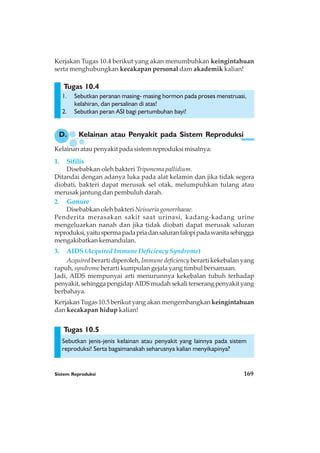 Sistem Reproduksi 169
Tugas 10.5
Tugas 10.4
Kerjakan Tugas 10.4 berikut yang akan menumbuhkan keingintahuan
serta menghubungkan kecakapan personal dam akademik kalian!
1. Sebutkan peranan masing- masing hormon pada proses menstruasi,
kelahiran, dan persalinan di atas!
2. Sebutkan peran ASI bagi pertumbuhan bayi!
D. Kelainan atau Penyakit pada Sistem Reproduksi
Kelainan atau penyakit pada sistem reproduksi misalnya:
1. Sifilis
Disebabkan oleh bakteri Triponema pallidium.
Ditandai dengan adanya luka pada alat kelamin dan jika tidak segera
diobati, bakteri dapat merusak sel otak, melumpuhkan tulang atau
merusak jantung dan pembuluh darah.
2. Gonore
Disebabkan oleh bakteri Neisseria gonorrhaeae.
Penderita merasakan sakit saat urinasi, kadang-kadang urine
mengeluarkan nanah dan jika tidak diobati dapat merusak saluran
reproduksi,yaituspermapadapriadansaluranfalopipadawanitasehingga
mengakibatkan kemandulan.
3. AIDS (Acquired Immune Deficiency Syndrome)
Acquired berarti diperoleh, Immune deficiency berarti kekebalan yang
rapuh, syndrome berarti kumpulan gejala yang timbul bersamaan.
Jadi, AIDS mempunyai arti menurunnya kekebalan tubuh terhadap
penyakit, sehingga pengidap AIDS mudah sekali terserang penyakit yang
berbahaya.
Kerjakan Tugas 10.5 berikut yang akan mengembangkan keingintahuan
dan kecakapan hidup kalian!
Sebutkan jenis-jenis kelainan atau penyakit yang lainnya pada sistem
reproduksi! Serta bagaimanakah seharusnya kalian menyikapinya?
 