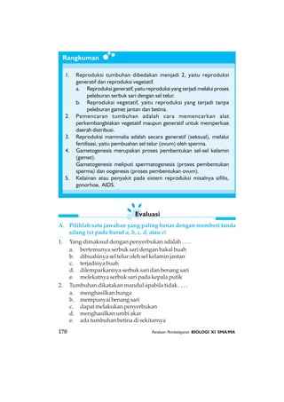 170 Panduan Pembelajaran BIOLOGI XI SMA/MA
Evaluasi
Rangkuman
1. Reproduksi tumbuhan dibedakan menjadi 2, yaitu reproduksi
generatif dan reproduksi vegetatif.
a. Reproduksi generatif, yaitu reproduksi yang terjadi melalui proses
peleburan serbuk sari dengan sel telur.
b. Reproduksi vegetatif, yaitu reproduksi yang terjadi tanpa
peleburan gamet jantan dan betina.
2. Pemencaran tumbuhan adalah cara memencarkan alat
perkembangbiakan vegetatif maupun generatif untuk memperluas
daerah distribusi.
3. Reproduksi mammalia adalah secara generatif (seksual), melalui
fertilisasi, yaitu pembuahan sel telur (ovum) oleh sperma.
4. Gametogenesis merupakan proses pembentukan sel-sel kelamin
(gamet).
Gametogenesis meliputi spermatogenesis (proses pembentukan
sperma) dan oogenesis (proses pembentukan ovum).
5. Kelainan atau penyakit pada sistem reproduksi misalnya sifilis,
gonorhoe, AIDS.
A. Pilihlah satu jawaban yang paling benar dengan memberi tanda
silang (x) pada huruf a, b, c, d, atau e!
1. Yang dimaksud dengan penyerbukan adalah . . . .
a. bertemunya serbuk sari dengan bakal buah
b. dibuahinya sel telur oleh sel kelamin jantan
c. terjadinya buah
d. dilemparkannya serbuk sari dan benang sari
e. melekatnya serbuk sari pada kepala putik
2. Tumbuhan dikatakan mandul apabila tidak . . . .
a. menghasilkan bunga
b. mempunyai benang sari
c. dapat melakukan penyerbukan
d. menghasilkan umbi akar
e. ada tumbuhan betina di sekitarnya
 