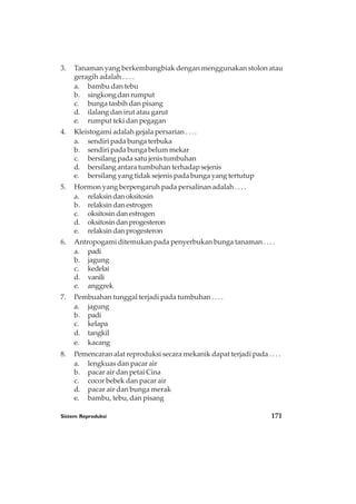 Sistem Reproduksi 171
3. Tanaman yang berkembangbiak dengan menggunakan stolon atau
geragih adalah . . . .
a. bambu dan tebu
b. singkong dan rumput
c. bunga tasbih dan pisang
d. ilalang dan irut atau garut
e. rumput teki dan pegagan
4. Kleistogami adalah gejala persarian . . . .
a. sendiri pada bunga terbuka
b. sendiri pada bunga belum mekar
c. bersilang pada satu jenis tumbuhan
d. bersilang antara tumbuhan terhadap sejenis
e. bersilang yang tidak sejenis pada bunga yang tertutup
5. Hormon yang berpengaruh pada persalinan adalah . . . .
a. relaksindanoksitosin
b. relaksin dan estrogen
c. oksitosindanestrogen
d. oksitosindanprogesteron
e. relaksindanprogesteron
6. Antropogami ditemukan pada penyerbukan bunga tanaman . . . .
a. padi
b. jagung
c. kedelai
d. vanili
e. anggrek
7. Pembuahan tunggal terjadi pada tumbuhan . . . .
a. jagung
b. padi
c. kelapa
d. tangkil
e. kacang
8. Pemencaran alat reproduksi secara mekanik dapat terjadi pada . . . .
a. lengkuas dan pacar air
b. pacar air dan petai Cina
c. cocor bebek dan pacar air
d. pacar air dan bunga merak
e. bambu, tebu, dan pisang
 