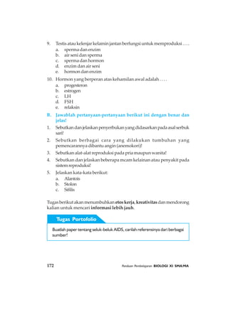 172 Panduan Pembelajaran BIOLOGI XI SMA/MA
Tugas Portofolio
Buatlah paper tentang seluk-beluk AIDS, carilah referensinya dari berbagai
sumber!
Tugasberikutakanmenumbuhkanetoskerja,kreativitasdanmendorong
kalian untuk mencari informasi lebih jauh.
9. Testisataukelenjarkelaminjantanberfungsiuntukmemproduksi....
a. sperma dan enzim
b. air seni dan sperma
c. sperma dan hormon
d. enzim dan air seni
e. hormon dan enzim
10. Hormon yang berperan atas kehamilan awal adalah . . . .
a. progesteron
b. estrogen
c. LH
d. FSH
e. relaksin
B. Jawablah pertanyaan-pertanyaan berikut ini dengan benar dan
jelas!
1. Sebutkandanjelaskanpenyerbukanyangdidasarkanpadaasalserbuk
sari!
2. Sebutkan berbagai cara yang dilakukan tumbuhan yang
pemencarannya dibantu angin (anemokori)!
3. Sebutkan alat-alat reproduksi pada pria maupun wanita!
4. Sebutkan dan jelaskan beberapa mcam kelainan atau penyakit pada
sistemreproduksi!
5. Jelaskan kata-kata berikut:
a. Alantois
b. Stolon
c. Sifilis
 