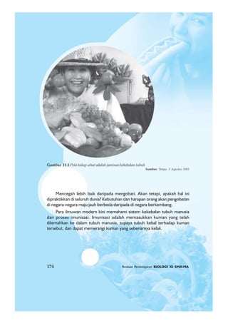 174 Panduan Pembelajaran BIOLOGI XI SMA/MA
Mencegah lebih baik daripada mengobati. Akan tetapi, apakah hal ini
dipraktikkan di seluruh dunia? Kebutuhan dan harapan orang akan pengobatan
di negara-negara maju jauh berbeda daripada di negara berkembang.
Para ilmuwan modern kini memahami sistem kekebalan tubuh manusia
dan proses imunisasi. Imunisasi adalah memasukkan kuman yang telah
dilemahkan ke dalam tubuh manusia, supaya tubuh kebal terhadap kuman
tersebut, dan dapat memerangi kuman yang sebenarnya kelak.
Gambar 11.1 Pola hidup sehat adalah jaminan kekebalan tubuh
Sumber: Tempo, 3 Agustus 2003
174 Panduan Pembelajaran BIOLOGI XI SMA/MA
 