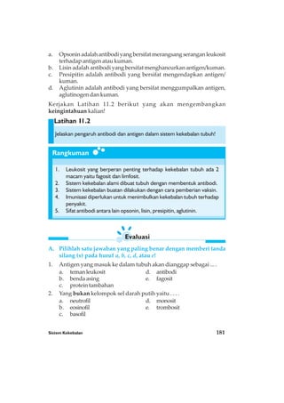 Sistem Kekebalan 181
Rangkuman
Latihan I1.2
a. Opsoninadalahantibodiyangbersifatmerangsangseranganleukosit
terhadap antigen atau kuman.
b. Lisin adalah antibodi yang bersifat menghancurkan antigen/kuman.
c. Presipitin adalah antibodi yang bersifat mengendapkan antigen/
kuman.
d. Aglutinin adalah antibodi yang bersifat menggumpalkan antigen,
aglutinogen dan kuman.
Kerjakan Latihan 11.2 berikut yang akan mengembangkan
keingintahuan kalian!
Jelaskan pengaruh antibodi dan antigen dalam sistem kekebalan tubuh!
1. Leukosit yang berperan penting terhadap kekebalan tubuh ada 2
macam yaitu fagosit dan limfosit.
2. Sistem kekebalan alami dibuat tubuh dengan membentuk antibodi.
3. Sistem kekebalan buatan dilakukan dengan cara pemberian vaksin.
4. Imunisasi diperlukan untuk menimbulkan kekebalan tubuh terhadap
penyakit.
5. Sifat antibodi antara lain opsonin, lisin, presipitin, aglutinin.
A. Pilihlah satu jawaban yang paling benar dengan memberi tanda
silang (x) pada huruf a, b, c, d, atau e!
1. Antigen yang masuk ke dalam tubuh akan dianggap sebagai ... .
a. temanleukosit d. antibodi
b. benda asing e. fagosit
c. protein tambahan
2. Yang bukan kelompok sel darah putih yaitu . . . .
a. neutrofil d. monosit
b. eosinofil e. trombosit
c. basofil
Evaluasi
 
