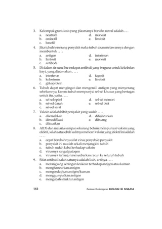 182 Panduan Pembelajaran BIOLOGI XI SMA/MA
3. Kelompok granulosit yang plasmanya bersifat netral adalah . .. .
a. neutrofil d. monosit
b. eosinofil e. limfosit
c. basofil
4. Jika tubuh terserang penyakit maka tubuh akan melawannya dengan
membentuk . . . .
a. antigen d. interferon
b. limfosit e. monosit
c. antibodi
5. Didalamairsusuibuterdapatantibodiyangbergunauntukkekebalan
bayi, yang dinamakan . . . .
a. interferon d. fagosit
b. kolostrum e. limfosit
c. glikoprotein
6. Tubuh dapat mengingat dan mengenali antigen yang menyerang
sebelumnya, karena tubuh mempunyai sel-sel khusus yang bertugas
untuk itu, yaitu . . . .
a. sel-selepitel d. sel-selmemori
b. sel-seldarah e. sel-selotot
c. sel-selsaraf
7. Vaksin adalah bibit penyakit yang sudah . . . .
a. dilemahkan d. dihancurkan
b. dimodifikasi e. dibuang
c. dikuatkan
8. AIDS dan malaria sampai sekarang belum mempunyai vaksin yang
efektif,salahsatusebabsulitnyamencarivaksinyangefektifiniadalah
. . . .
a. cepat berubahnya sifat virus penyebab penyakit
b. penyakit ini mudah sekali menjangkiti tubuh
c. tubuh sudah kebal terhadap vaksin
d. virusnya sangat patogen
e. virusnya terlanjur menyebarkan racun ke seluruh tubuh
9. Sifat antibodi salah satunya adalah lisin, artinya . . . .
a. merangsang serangan leukosit terhadap antigen atau kuman
b. menghancurkan antigen
c. mengendapkan antigen/kuman
d. menggumpalkan antigen
e. mengubah struktur antigen
 