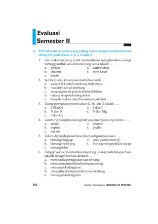 Evaluasi
Semester II
A. Pilihlah satu jawaban yang paling benar dengan memberi tanda
silang (X) pada huruf a, b, c, d atau e!
1. Zat makanan yang pada metabolisme menghasilkan energi
tertinggi untuk satuan berat yang sama adalah . . . .
a. protein d. karbohidrat
b. vitamin e. serat kasar
c. lemak
2. Sembelit atau konstipasi disebabkan oleh . . . .
a. kadar HCl dalam lambung berlebihan
b. rusaknya sel-sel lambung
c. penyerapan air pada kolon berlebihan
d. radang selaput dinding kolon
e. banyak makan cabe dan minum alkohol
3. Unsur penyusun protein selain C, H, dan O adalah . . . .
a. Cl dan N d. S dan P
b. N dan S e. N dan Mg
c. P dan Ca
4. Lambung menghasilkan getah yang mengandung enzim . . . .
a. pepsin d. sekretin
b. trepsin e. prialin
c. erepsin
5. Udara di pundi-pundi hawa hanya digunakan saat . . . .
a. burung hinggap d. paru-paru penuh O2
b. burung melayang e. burungmengepakkansayap
c. burung tidur
6. Fungsi Saccus pneumatikus (kantong udara) pada bangsaAves
adalah sebagai berikut, kecuali . . . .
a. membantu pernapasan saat terbang
b. membantu membesarkan ruang siring
c. mencegah kedinginan
d. mengatur berat jenis tubuh saat terbang
e. mencegah kedinginan
184 Panduan Pembelajaran BIOLOGI XI SMA/MA
 