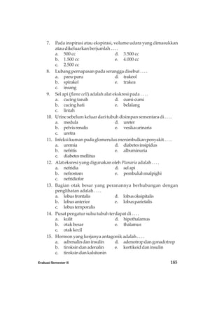 7. Pada inspirasi atau ekspirasi, volume udara yang dimasukkan
atau dikeluarkan berjumlah . . . .
a. 500 cc d. 3.500 cc
b. 1.500 cc e. 4.000 cc
c. 2.500 cc
8. Lubang pernapasan pada serangga disebut . . . .
a. paru-paru d. trakeol
b. spirakel e. trakea
c. insang
9. Sel api (flame cell) adalah alat ekskresi pada . . . .
a. cacing tanah d. cumi-cumi
b. cacing hati e. belalang
c. lintah
10. Urine sebelum keluar dari tubuh disimpan sementara di . . . .
a. medula d. ureter
b. pelvisrenalis e. vesikaurinaria
c. uretra
11. Infeksi kuman pada glomerulus menimbulkan penyakit . . . .
a. uremia d. diabetesinsipidus
b. nefritis e. albuminuria
c. diabetesmellitus
12. Alat eksresi yang digunakan oleh Planaria adalah . . . .
a. nefridia d. selapi
b. nefrostom e. pembuluhmalpighi
c. nefridiofor
13. Bagian otak besar yang peranannya berhubungan dengan
penglihatan adalah . . . .
a. lobusfrontalis d. lobusoksipitalis
b. lobusanterior e. lobusparietalis
c. lobustemporalis
14. Pusat pengatur suhu tubuh terdapat di . . . .
a. kulit d. hipothalamus
b. otak besar e. thalamus
c. otak kecil
15. Hormon yang kerjanya antagonik adalah . . . .
a. adrenalindaninsulin d. adenotropdangonadotrop
b. tiroksindanadenalin e. kortikoiddaninsulin
c. tiroksindankalsitonin
Evaluasi Semester II 185
 