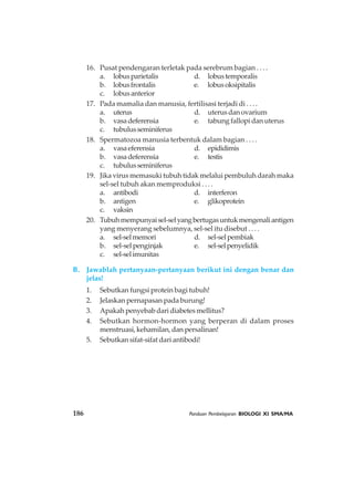 16. Pusat pendengaran terletak pada serebrum bagian . . . .
a. lobusparietalis d. lobustemporalis
b. lobusfrontalis e. lobusoksipitalis
c. lobusanterior
17. Pada mamalia dan manusia, fertilisasi terjadi di . . . .
a. uterus d. uterusdanovarium
b. vasadeferensia e. tabung fallopi dan uterus
c. tubulusseminiferus
18. Spermatozoa manusia terbentuk dalam bagian . . . .
a. vasaeferensia d. epididimis
b. vasadeferensia e. testis
c. tubulusseminiferus
19. Jika virus memasuki tubuh tidak melalui pembuluh darah maka
sel-sel tubuh akan memproduksi . . . .
a. antibodi d. interferon
b. antigen e. glikoprotein
c. vaksin
20. Tubuhmempunyaisel-selyangbertugasuntukmengenaliantigen
yang menyerang sebelumnya, sel-sel itu disebut . . . .
a. sel-selmemori d. sel-selpembiak
b. sel-selpenginjak e. sel-selpenyelidik
c. sel-selimunitas
B. Jawablah pertanyaan-pertanyaan berikut ini dengan benar dan
jelas!
1. Sebutkan fungsi protein bagi tubuh!
2. Jelaskan pernapasan pada burung!
3. Apakah penyebab dari diabetes mellitus?
4. Sebutkan hormon-hormon yang berperan di dalam proses
menstruasi, kehamilan, dan persalinan!
5. Sebutkan sifat-sifat dari antibodi!
186 Panduan Pembelajaran BIOLOGI XI SMA/MA
 