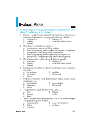 A. Pilihlah satu jawaban yang paling benar dengan memberi tanda
silang (X) pada huruf a, b, c, d atau e!
1. Organel yang berfungsi sebagai tempat pelekatan ribosom dan
juga sintesis lemak dan transpor zat di dalam sel adalah . . . .
a. mitokondria d. badan golgi
b. nukleus e. retikulumendoplasma
c. lisosom
2. Pada dasarnya sitoplasma adalah . . . .
a. protoplasma yang mengelilingi nukleus
b. suatu selaput yang membungkus suatu massa protoplasma
c. protoplasma yang mengelilingi mitokondria
d. suatu selaput yang membungkus organel-organel sel
e. protoplasma yang mengelilingi retikulum endoplasma
3. Zat hijau daun (klorofil) terdapat di dalam organel . . . .
a. sentrosom d. badan golgi
b. plastida e. retikulumendoplasma
c. nukleus
4. Bungayangmemilikicalyxdancorolladenganwarnayangsama
disebut . . . .
a. perigonium d. pistillum
b. periantum e. hidroponik
c. invitro
5. Budidaya tanaman yang dilaksanakan dalam suatu wadah
dinamakan . . . .
a. pembuahan d. penyerbukan
b. inseminasi e. hidroponik
c. invitro
6. Yang termasuk organ dalam hewan, yaitu . . . .
a. hati d. hidung
b. tangan e. mulut
c. kaki
7. Antara neuron satu dengan neuron lain ada suatu hubungan.
Tempat hubungan itu disebut . . . .
a. nodusranvier d. paru-paru(pulmo)
b. faring e. esofagus
c. bronkus
Evaluasi Akhir
Evaluasi Akhir 187
 