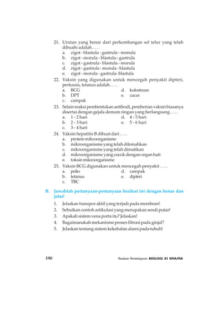 190 Panduan Pembelajaran BIOLOGI XI SMA/MA
21. Urutan yang benar dari perkembangan sel telur yang telah
dibuahi adalah . . . .
a. zigot - blastula - gastrula - monula
b. zigot - morula - blastula - gastrula
c. zigot - gastrula - blastula - morula
d. zigot - gastrula - morula - blastula
e. zigot - morula - gastrula- blastula
22. Vaksin yang digunakan untuk mencegah penyakit dipteri,
pertussis, tetanus adalah . . . .
a. BCG d. kolostrum
b. DPT e. cacar
c. campak
23. Selain reaksi pembentukan antibodi, pemberian vaksin biasanya
disertai dengan gejala demam ringan yang berlangsung . . . .
a. 1 - 2 hari d. 4 - 5 hari
b. 2 - 3 hari e. 5 - 6 hari
c. 3 - 4 hari
24. Vaksin hepatitis B dibuat dari . . . .
a. proteinmikroorganisme
b. mikroorganisme yang telah dilemahkan
c. mikroorganisme yang telah dimatikan
d. mikroorganisme yang cocok dengan organ hati
e. toksinmikroorganisme
25. Vaksin BCG digunakan untuk mencegah penyakit . . . .
a. polio d. campak
b. tetanus e. dipteri
c. TBC
B. Jawablah pertanyaan-pertanyaan berikut ini dengan benar dan
jelas!
1. Jelaskan transpor aktif yang terjadi pada membran!
2. Sebutkan contoh artikulasi yang merupakan sendi putar!
3. Apakah sistem vena porta itu? Jelaskan!
4. Bagaimanakah mekanisme proses filtrasi pada ginjal?
5. Jelaskan tentang sistem kekebalan alami pada tubuh!
 