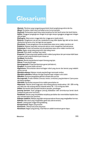 Glosarium 191
Glosarium
Alantois. Membran yang mengandung pembuluh darah penghubung embrio dan ibu.
Alergi. Perubahan reaksi tubuh terhadap kuman-kuman penyakit.
Aseksual. Perbanyakan jasad hidup tanpa terjadinya fusi dari benih jantan dan benih betina.
Asfiksi. Gangguan pengangkutan oksigen ke jaringan ataupun gangguan penggunaan oksigen
oleh jaringan.
Diafragma. Sekat antara rongga dada dan rongga perut (pada tubuh).
Ekskresi. Pengeluaran zat-zat sisa metabolisme yang tidak dipakai lagi oleh sel dan darah,
dikeluarkan bersama urine, keringat dan pernapasan.
Eksositosis. Proses pengeluaran zat-zat padat/tetes-tetes cairan melalui membran sel.
Endokrin. Kelenjar yang tidak mempunyai saluran untuk mengalirkan hasil sekresinya.
Endositosis. Proses memasukkan zat-zat padat/tetes-tetes cairan melalui membran sel.
Epifise. Bagian ujung tulang yang terdiri atas tulang rawan.
Esensial. Perlu sekali, mendasar atau hakiki.
Evaporasi. Proses yang terjadi apabila jumlah molekul yang keluar dari permukaan lebih besar
daripada jumlah yang kembali ke permukaan air.
Fertilisasi. Pembuahan.
Filamen. Benda yang berbentuk seperti benang yang tipis.
Filtrasi. Proses penyaringan.
Gametogenesis. Proses pembentukan gamet (sel kelamin).
Ganglion. Kumpulan badan sel saraf.
Gigantisme. Pertumbuhan abnormal bagian tubuh yang ukuran dan bentuk yang melebihi
ukuran normal.
Glandula sebasea. Kelenjar minyak yang berfungsi meminyaki rambut.
Glandula sudorifera. Kelenjar keringat yang berfungsi mengatur suhu tubuh.
Glikolisin. Peristiwa pengubahan glukosa menjadi asam piruvat.
Hermaprodit. Proses mahkluk (manusia, hewan, tumbuhan) yang berkelamin 2 jenis jantan
dan betina sekaligus.
Hidrolitik. Pemecahan senyawa kimia melalui penambahan air.
Hipertensi. Tekanan darah tinggi yaitu nilai ambang tekanan sistole sekitar 140 - 200 mmHg
atau lebih dan nilai ambang tekanan diastole sekitar 90 - 110 mmHg atau lebih.
Infeksi. Kemasukan bibit penyakit ketularan penyakit, peradangan.
Jantung koroner. Suatu gangguan jantung disebabkan oleh tertimbunnya lemak darah
(kolesterol) pada arteri koronaria.
Katalisator. Sesuatu yang menyebabkan terjadinya perubahan dan menimbulkan kejadian baru
atau mempercepat suatu peristiwa.
Kelenjar endokrin. Kelenjar yang tidak mempunyai saluran khusus yang menghasilkan hormon.
Kelenjar. Alat tubuh yang menghasilkan getah atau sekret tertentu.
Koane. Lubang pada rongga hidung belakang.
Kompartemen. Bagian yang terpisah.
Konsentris. Mempunyai pusat yang sama.
Konstituen. Bagian yang penting, misal Natrium adalah konstituen garam dapur.
 