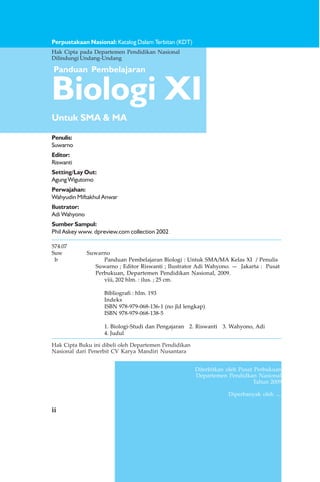 ii
Perpustakaan Nasional: Katalog Dalam Terbitan (KDT)
Biologi XI
Untuk SMA & MA
Panduan Pembelajaran
Penulis:
Suwarno
Editor:
Riswanti
Setting/Lay Out:
Agung Wigutomo
Perwajahan:
Wahyudin Miftakhul Anwar
Ilustrator:
Adi Wahyono
Sumber Sampul:
Phil Askey www. dpreview.com collection 2002
ii
Hak Cipta pada Departemen Pendidikan Nasional
Dilindungi Undang-Undang
Diterbitkan oleh Pusat Perbukuan
Departemen Pendidkan Nasional
Tahun 2009
Diperbanyak oleh ....
Hak Cipta Buku ini dibeli oleh Departemen Pendidikan
Nasional dari Penerbit CV Karya Mandiri Nusantara
574.07
Suw Suwarno
b Panduan Pembelajaran Biologi : Untuk SMA/MA Kelas XI / Penulis
Suwarno ; Editor Riswanti ; Ilustrator Adi Wahyono. — Jakarta : Pusat
Perbukuan, Departemen Pendidikan Nasional, 2009.
viii, 202 hlm. : ilus. ; 25 cm.
Bibliografi : hlm. 193
Indeks
ISBN 978-979-068-136-1 (no jld lengkap)
ISBN 978-979-068-138-5
1. Biologi-Studi dan Pengajaran 2. Riswanti 3. Wahyono, Adi
4. Judul
 