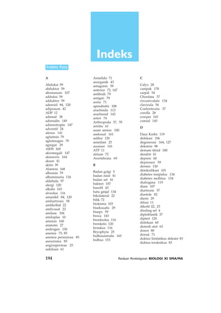 194 Panduan Pembelajaran BIOLOGI XI SMA/MA
C
Calyx 28
campak 178
carpal 54
Chordata 37
circumvalata 154
clavicula 54
Coelenterata 37
corolla 28
cowper 165
cranial 145
D
Daur Krebs 119
defekasi 106
degenerasi 164, 127
dekstrin 98
demam tifoid 180
dendrit 41
depresi 60
depressor 59
dermis 130
detoksifikasi 101
diabetes insipidus 134
diabetes mellitus 134
diafragma 119
diare 107
diartrosis 57
diastole 82
diesis 29
difusi 11
dikotil 22, 23
dinding sel 4
diploblastik 37
dipteri 120
dislokasi 60
distrofi otot 63
donor 80
dorsal 71
duktus limfatikus dekster 83
duktus toraksikus 83
A
Abduksi 59
abduktor 59
abomasum 107
adduksi 59
adduktor 59
adenoid 84, 120
adiposum 42
ADP 12
adrenal 38
adrenalin 149
adrenotropin 147
adventif 24
aferen 141
aglutinin 79
aglutinogen 79
agregat 29
AIDS 169
akromegali 147
aksesoris 164
akson 41
aktin 39
Alantois 168
albumin 79
albuminuria 134
aldehida 97
alergi 120
alkalis 165
alveolus 116
amandel 84, 120
amfiartrosis 58
amfikribal 22
amfivasal 22
amilase 106
amiloplas 10
amnion 168
anatomi 27
androgen 150
anemia 75, 85
anemia pernisiosa 85
aneurisma 85
angiospermae 25
ankilosis 61
Indeks
Indeks Kata
Annelida 71
anorganik 43
antagonis 59
anterior 72, 147
antibodi 79
antigen 79
aorta 71
apendisitis 108
arachnida 113
arachnoid 143
arteri 74
Arthropoda 37, 70
artritis 61
asam amino 100
aseksual 161
asfiksi 120
asimilasi 25
asosiasi 141
ATP 11
atrium 72
Avertebrata 69
B
Badan golgi 5
badan nissl 41
badan sel 41
bakteri 107
basofil 43
batu ginjal 134
bikolateral 22
bilik 72
biokimia 103
biseksualis 29
biseps 59
broca 143
bronkiolus 116
bronkitis 120
bronkus 116
Bryophyta 25
bulbouretralis 165
bulbus 153
 