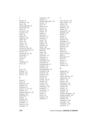 196 Panduan Pembelajaran BIOLOGI XI SMA/MA
L
Labia mayora 165
labia minora 165
labirin 152
lacrimale 52
laktiferus 168
lamela 114
langerhans 147
laringitis 120
lateral 71
lemak 8
lentisel 26
leukemia 85
leukoplas 10
leukosit 76, 175
leukositas 76
ligamen 168
lignin 20
limfa 38
limfosit 43
lipase 105, 106
lipida 8
lipoprotein 99
lisin 181
lisosom 5
lisozim 9
lordosis 61
lusidum 130
M
Magnesium 7
makanan 97
makro 97
makro element 101
maksimum 119
malleus 152
mamae 162
Mammalia 162
mandibulare 52
manosa 98
matriks 43
maxillare 52
medula 127
medula oblongata 144
medula spinalis 144
megakariosit 77
melanin 148
melanofora 148
meninges 143
menstruasi 166
meristem 19
I
Ichium 54
ileosekum 106
ileum 106
immunoglobulin 79
impuls 40, 144
imun 177
imunisasi 179
imunitas 177
indra 38
infeksi 107
inflamasi 180
injeksi 107
inkus 152
insang 113
insekta 113
inspirasi 114
insulin 98, 106, 149
interstitial leydig 147
interval 42
intestinum 38, 106
intraseluler 9
invitro 30
iodium 7
ion 9
iritabilitas 40
iritasi 135
J
Janin 167
jaringan 19
jejunum 106
jerawat 134
K
Kalium 7
kalori 97
kalsitonin 148
kalsium 98
kambium 22
kapiler 71, 74, 175
kapsula 131
kapsula Bowman 128
kapsular 128
karbohidrat 8
karbon 7
kardiak 105
kardinalis 72
karioteka 9
karnivora 107
kartilago 54
katalisator 102
kelenjar 9
kelenjar Bartholini 165
keseleo 61
keton 98
khorion 168
kifosis 61
klitoris 165
kloaka 133
klorida 7
klorofil 19
kloroform 99
kloroplas 9
koane 115
koklea 152
kolagen 42
kolateral 22
kolera 180
kolesterol 86,99
kolik 107
kolon 106
koloni 107
kolostrum 177
kolumner 4
kondratin 42
kondroblast 42
kondrosit 42
konduktivitas 40
konektor 141
kontainer 30
kontraksibilitas 59
koordinasi 141
korakoid 115
korneum 129
koroid 150
koroner 81
korteks 24, 127
kranium 52
kreatin 127
kreatinin 127
kretinisme 148
kromatin 9
kromoplas 10
kronis 134
kuboid 4
kudis 134
kutanea 114
kutikula 26
 