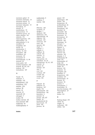 Indeks 197
pepsin 105
pepsinogen 105
perifer 144
perigonium 28
perikambium 24
perilimfe 152
periodental 103
perisikel 24
peristaltik 106
peritonium 38
permanen 19
pernapasan 45
pertusis 178
petresin 148
phalanges 54
phospor 7
piameter 143
pigmen 9
pilorus 105
pistilum 28
Planaria 132
plasenta 162
plastida 5, 9
polihidroksi 98
polio 178
poliomielitis 62
polip 120
polisakarida 98
pollen 30
polyura 134
posterior 72
presipitin 181
produksi 77
progesteron 150
prolaktin 147
promeristem 19
pronasi 59
pronator 59
protein 8
protoplasma 7
protrombin 78
pruvitus kutanea 135
Pterydophyta 25
pubis 54
pulmo 114
R
Radang dingin 155
rakitis 62
rangka 52
reabsorpsi 128
refleks 144
meristem apikal 19
meristem interkalar 19
meristem lateral 19
meristem primer 19
meristem sekunder 19
mesoderm 37
mesofil 27
metabolisme 79
metamorfosis 73
miastema gravis 62
mikro element 101
mikroba 176
mikroorganisme 179
mikrosefalus 62
mikrotubulus 5, 10
miofibril 39
mioglobin 103
miosin 39
mitokondria 5
mitosis 10, 163
mixoedem 148
modifikasi 161
monoesis 29
monokotil 19
monosakarida 11, 98
monosit 43
mons pubis 165
morbus basedowi 148
motorik 40, 141, 143
mukosa 149
mutualisme 107
N
Nasale 52
natrium 7
nefridia 132
nefridiofora 132
nefridium 132
nefritis 134
nefron 38
neurit 41
neuron 41
neutrofil 43
nitrogen 7
nodus 84
nodus ranvier 42
non esensial 100
nukleolus 41
nukleoplasma 9
nukleotida 9
nukleus 5
nutrisi 144
O
Obesitas 148
occipetal 52
oksigen 7
oksitosin 148
olfaktorius 153
oligosakarida 98
oligoura 134
omasum 107
omnivora 107
oosit 164
opsonin 181
organ 9
organel 7
organik 8
osifikasi 56
osikula 152
osmosis 11
osseus 152
osteoartritis 61
osteoblast 43, 55
osteoporosis 62, 63, 103
osteosit 43
ostium 69
otonom 145
otot 9
oval 164
ovarium 147
oviduk 165
ovulasi 147
ovum 150
P
Palisade 20
pallatum 52
pankreas 147
papila 154
parasimpatik 145
parathormon 148
parenkim 4
parietal 52
parotis 104, 107
patella 54
pembuluh kil 84
pencernaan 45
penis 164
pentosa 98
 