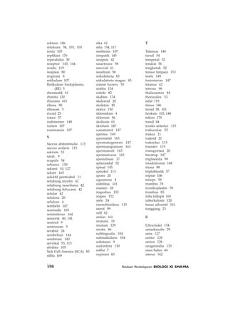 198 Panduan Pembelajaran BIOLOGI XI SMA/MA
rektum 106
relaksasi 58, 101, 103
renin 105
replikasi 176
reproduksi 30
reseptor 143, 144
residu 119
resipien 80
respirasi 8
retikulum 107
Retikulum Endoplasma
(RE) 5
rheumatik 61
rhinitis 120
rhizoma 161
ribosa 98
ribosom 5
rizoid 25
rotasi 57
rudimenter 148
rumen 107
ruminansia 107
S
Saccus abdominalis 115
saccus axilaris 115
sakrum 53
saraf, 9
scapula 54
sebasea 130
sekresi 10, 127
sekret 165
selektif permiabel 11
selubung myelin 42
selubung neurilema 42
selubung Schwann 42
selular 42
selulosa 20
selulose 4
sembelit 107
seminalis 165
seminiferus 164
sensorik 40, 141
sentriol 9
sentrosom 5
serabut 24
serebelum 144
serebrum 143
servikal 53, 115
sfinkter 105
Sick Cell Anemia (SCA) 85
sifilis 169
sika 61
silia 154, 117
simbiosis 107
simpatik 145
sinapsis 42
sinartrosis 58
sinovial 61
sinsitium 58
sirkulatoria 83
sirkulatoria magna 83
sistem havers 55
sistitis 134
sistole 82
skabies 134
skelereid 20
skeleton 45
sklera 150
sklerenkim 4
sklerosis 86
skoliosis 61
skrotum 147
somatotrof 147
sperma 149
spermatid 163
spermatogenesis 147
spermatogonium 163
spermatosit 163
spermatozoa 165
spesialisasi 37
sphenoidal 52
spinal 145
spirakel 113
spons 20
squamosa 4
stabilitas 101
stamen 28
stapedius 153
stapes 152
stele 24
sternohioideus 115
sterol 99
stiff 62
stolon 161
stomata 19
stratum 129
stroke 86
sublingualis, 104
submaksilaris 104
substansi 9
sudorifera 130
sulfur 7
supinasi 60
T
Talamus 144
tarsal 54
temporal 52
tendon 56
tengkorak 52
tensor timpani 153
testis 149
testosteron 147
tetanus 62
tetrosa 98
thalassemia 84
thoracales 53
tidal 119
timus 146
tiroid 38, 101
tiroksin 103, 148
toksin 179
tonsil 84
toraks anterior 115
trabeculae 55
trakea 21
trakeid 21
trakeolus 113
transfer 119
transportasi 20
treotrop 147
trigliserida 99
triodotironin 148
triosa 98
triploblastik 37
tripsin 106
triseps 59
trombin 78
tromboplastin 78
trombus 85
tuba fallopii 165
tuberkulosis 120
tunas adventif 161
tunggang 23
U
Ultraviolet 154
uniseksualis 29
urea 127
ureter 128
uretra 128
urogenitalia 133
usus halus 44
uterus 162
 