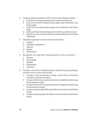 14 Panduan Pembelajaran BIOLOGI XI SMA/MA
2. Yang merupakan perbedaan sel hewan dan sel tumbuhan adalah . . . .
a. pada hewan terdapat plastida pada tumbuhan tidak ada
b. pada hewan tidak terdapat badan golgi, pada tumbuhan ada
badan golgi
c. pada hewan terdapat badan golgi, pada tumbuhan ada badan
golgi
d. pada tumbuhan tidak terdapat mikrotubulus pada hewan ada
e. padahewanadavakuolayangbesar,padatumbuhanadavakuola
tetapikecil
3. Organel yang berperan dalam respirasi sel adalah . . . .
a. nukleus
b. retikulumendoplasma
c. ribosom
d. lisosom
e. mitokondria
4. Komponen sel yang tidak ditemukan pada sel hewan adalah . . . .
a. ribosom
b. badan golgi
c. plastida
d. mitokondria
e. sentrosom
5. Transpor zat melalui membran plasma dapat berlangsung dengan
transpor aktif, transpor aktif adalah . . . .
a. transpor yang memerlukan energi untuk keluar masuknya
molekul zat melalui membran
b. transpordarilarutanyangkonsentrasinyarendahkelarutanyang
konsentrasinya tinggi
c. transpor dari larutan yang konsentrasinya tinggi ke larutan yang
konsentrasinyarendah
d. transporyangmengendalikanpertukaranzattanpamemerlukan
energi
e. transpor yang dipengaruhi oleh ion natrium tanpa memerlukan
energi
 
