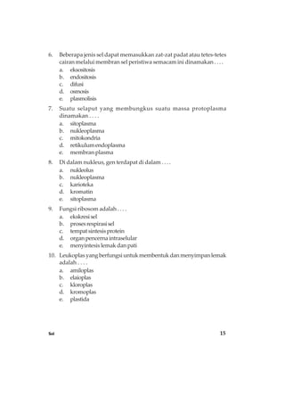 Sel 15
6. Beberapa jenis sel dapat memasukkan zat-zat padat atau tetes-tetes
cairan melalui membran sel peristiwa semacam ini dinamakan . . . .
a. eksositosis
b. endositosis
c. difusi
d. osmosis
e. plasmolisis
7. Suatu selaput yang membungkus suatu massa protoplasma
dinamakan . . . .
a. sitoplasma
b. nukleoplasma
c. mitokondria
d. retikulumendoplasma
e. membran plasma
8. Di dalam nukleus, gen terdapat di dalam . . . .
a. nukleolus
b. nukleoplasma
c. karioteka
d. kromatin
e. sitoplasma
9. Fungsi ribosom adalah . . . .
a. ekskresisel
b. prosesrespirasisel
c. tempatsintesisprotein
d. organ pencerna intraselular
e. menyintesis lemak dan pati
10. Leukoplas yang berfungsi untuk membentuk dan menyimpan lemak
adalah . . . .
a. amiloplas
b. elaioplas
c. kloroplas
d. kromoplas
e. plastida
 
