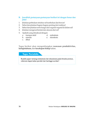 16 Panduan Pembelajaran BIOLOGI XI SMA/MA
B. Jawablah pertanyaan-pertanyaan berikut ini dengan benar dan
jelas!
1. Jelaskan perbedaan struktur sel tumbuhan dan hewan!
2. Sebut dan jelaskan bagian-bagian penting dari nukleus!
3. Sebut dan jelaskan serta fungsi dari organel-organel di dalam sel!
4. Jelaskan mengenai bentuk dan ukuran dari sel!
5. Apakah yang dimaksud dengan:
a. transpor aktif d. endositosis
b. osmosis e. eksositosis
c. difusi
Tugas berikut akan mengembangkan wawasan produktivitas,
keingintahuan, dan kecakapan hidup kalian.
Buatlah paper tentang endositosis dan eksositosis pada Amoeba proteus,
referensi dapat kalian peroleh dari berbagai sumber!
Tugas Portofolio
 