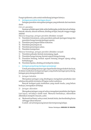 20 Panduan Pembelajaran BIOLOGI XI SMA/MA
Fungsi epidermis yaitu untuk melindungi jaringan lainnya.
b. Jaringan parenkim (jaringan dasar)
Jaringanparenkimmerupakanjaringanyangterbentukdarimeristem
dasar.
Ciri-ciri parenkim:
Susunanseltidakrapat,tidakselaluberkloroplas,terdiridarisel-selhidup,
banyakvakuola,ukuranselbesar,dindingseltipis,banyakrongga-rongga
antarsel.
Menurut fungsinya, jaringan parenkim dibedakan menjadi:
1) Parenkim fotosintesis, yaitu parenkim palisade (jaringan tiang) dan
parenkim bunga karang (jaringan spons).
2) Parenkim penyimpan bahan makanan.
3) Parenkim penyimpan air.
4) Parenkim penyimpan udara.
5) Parenkim transportasi.
Menurut bentuknya, jaringan parenkim dibedakan menjadi:
1) Parenkim palisade, bentuk memanjang, tegak.
2) Parenkim bunga karang, bentuk seperti bunga karang.
3) Parenkim bintang, bentuk seperti bintang dengan ujung saling
berhubungan.
4) Parenkim lipatan, dinding sel melipat ke dalam.
c. Jaringan penyokong (jaringan penunjang)
Untukpenunjangtanamanagardapatberdiridengankokohdankuat,
di dalam tumbuhan terdapat jaringan yang disebut jaringan penyokong.
Jaringan penyokong terdiri dari:
1) Jaringan kolenkim
Merupakan jaringan yang dindingnya mengalami penebalan dari
selulosa dan pektin terutama di bagian sudut-sudutnya.
Banyak terdapat pada tumbuhan yang masih muda, yang belum
berkayu, merupakan sel hidup.
2) Jaringan sklerenkim
Merupakanjaringanyangsel-selnyamengalamipenebalandarilignin
(zat kayu), sel-selnya sudah mati. Menurut bentuknya, sklerenkim
dibedakan menjadi 2 macam, yaitu:
a) Skelereid (sel batu): selnya mati, bentuk bulat, dan berdinding keras
sehingga tahan tekanan.
Contoh : sel-sel tempurung kenari dan tempurung kelapa.
 