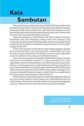 iii
Puji syukur kami panjatkan ke hadiratAllah SWT, berkat rahmat dan
karunia-Nya,Pemerintah,dalamhalini,DepartemenPendidikanNasional,
pada tahun 2008, telah membeli hak cipta buku teks pelajaran ini dari
penulis/penerbit untuk disebarluaskan kepada masyarakat melalui situs
internet (website) Jaringan Pendidikan Nasional.
Buku teks pelajaran ini telah dinilai oleh Badan Standar Nasional
Pendidikan dan telah ditetapkan sebagai buku teks pelajaran yang
memenuhisyaratkelayakanuntukdigunakandalamprosespembelajaran
melalui Peraturan Menteri Pendidikan Nasional Nomor 22 Tahun 2007
tanggal 25 Juni 2007.
Kami menyampaikan penghargaan yang setinggi-tingginya kepada
para penulis/penerbit yang telah berkenan mengalihkan hak cipta
karyanya kepada Departemen Pendidikan Nasional untuk digunakan
secara luas oleh para siswa dan guru di seluruh Indonesia.
Buku-buku teks pelajaran yang telah dialihkan hak ciptanya kepada
Departemen Pendidikan Nasional ini, dapat diunduh (down load),
digandakan, dicetak, dialihmediakan, atau difotokopi oleh masyarakat.
Namun, untuk penggandaan yang bersifat komersial harga penjualannya
harusmemenuhiketentuanyangditetapkanolehPemerintah.Diharapkan
bahwa buku teks pelajaran ini akan lebih mudah diakses sehingga siswa
dan guru di seluruh Indonesia maupun sekolah Indonesia yang berada di
luar negeri dapat memanfaatkan sumber belajar ini.
Kamiberharap,semuapihakdapatmendukungkebijakanini.Kepada
para siswa kami ucapkan selamat belajar dan manfaatkanlah buku ini
sebaik-baiknya.Kamimenyadaribahwabukuinimasihperluditingkatkan
mutunya. Oleh karena itu, saran dan kritik sangat kami harapkan.
Kata
Sambutan
Jakarta, Februari 2009
Kepala Pusat Perbukuan
 